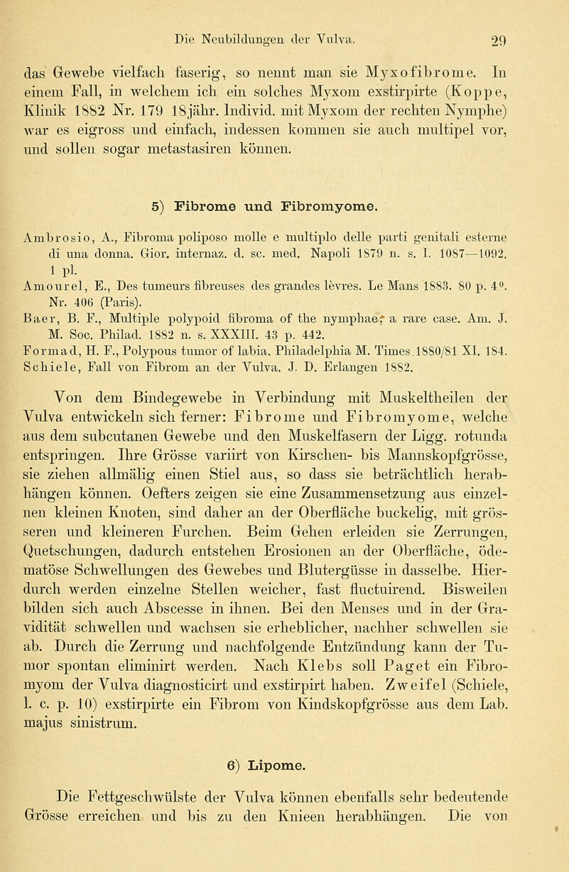 das Gewebe vielfach faserig, so nennt man sie Myxofibroine. In einem Fall, in welchem ich ein solches Myxom exstirpirte (Koppe, Klinik 1882 Nr. 179 18jähr. Individ. mit Myxom der rechten Nymphe) war es eigross und einfach, indessen kommen sie auch multipel vor, und sollen sogar metastasiren können. 5) Fibrome und Fibromyome. Ambrosio, A., Fibroma poliposo molle e multiplo delle parti genitali esterne di una donna. Gior. internaz. d. sc. med. Napoli 1879 n. s. I. 1087—1092. 1 pl. Amourel, E., Des tumeurs iibreuses des grandes levres. Le Mans 1883. 80 p. 4°. Nr. 406 (Paris). Baer, B. F., Multiple polypoid fibroma of the nymphaef a rare case. Am. J. M. Soc. Philad. 1882 n. s. XXXIII. 43 p. 442. Formad, H. F., Polypous tumor of labia. Philadelphia M. Times.1880/81 XI. 184. Schiele, Fall von Fibrom an der Vulva. J. D. Erlangen 1882. Von dem Bindegewebe in Verbindung mit Muskeltheilen der Vulva entwickeln sich ferner: Fibrome und Fibromyome, welche aus dem subcutanen Gewebe und den Muskelfasern der Ligg. rotunda entspringen. Ihre Grösse variirt von Kirschen- bis Mannskopfgrösse, sie ziehen allmälig einen Stiel aus, so dass sie beträchtlich herab- hängen können. Oefters zeigen sie eine Zusammensetzung aus einzel- nen kleinen Knoten, sind daher an der Oberfläche buckelig, mit grös- seren und kleineren Furchen. Beim Gehen erleiden sie Zerrungen, Quetschungen, dadurch entstehen Erosionen an der Oberfläche, öde- matöse Schwellungen des Gewebes und Blutergüsse in dasselbe. Hier- durch werden einzelne Stellen weicher, fast fluetuirend. Bisweilen bilden sich auch Abscesse in ihnen. Bei den Menses und in der Gra- vidität schwellen und wachsen sie erheblicher, nachher schwellen sie ab. Durch die Zerrung und nachfolgende Entzündung kann der Tu- mor spontan eliminirt werden. Nach Klebs soll Paget ein Fibro- myom der Vulva diagnosticirt und exstirpirt haben. Zweifel (Schiele, 1. c. p. 10) exstirpirte ein Fibrom von Kindskopfgrösse aus dem Lab. majus sinistrum. 6) Lipome. Die Fettgeschwülste der Vulva können ebenfalls sehr bedeutende Grösse erreichen und bis zu den Knieen herabhängen. Die von