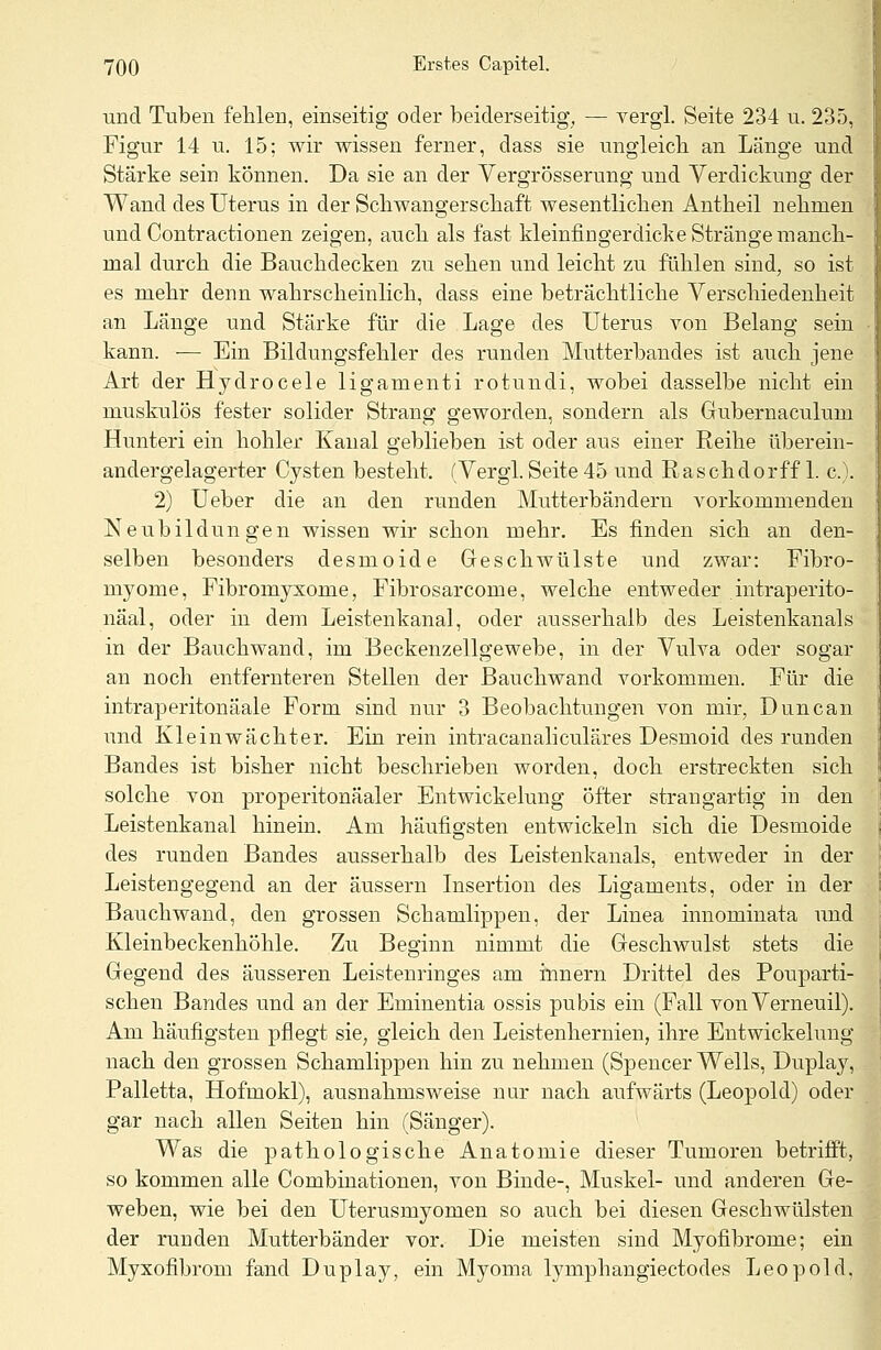 und Tuben fehlen, einseitig oder beiderseitig, — vergl. Seite 234 u. 235, Figur 14 u. 15; wir wissen ferner, dass sie ungleich an Länge und Stärke sein können. Da sie an der Vergrößerung und Verdickung der Wand des Uterus in der Schwangerschaft wesentlichen Antheil nehmen und Contractionen zeigen, auch als fast kleinfingerdicke Stränge manch- mal durch die Bauchdecken zu sehen und leicht zu fühlen sind, so ist es mehr denn wahrscheinlich, dass eine beträchtliche Verschiedenheit an Länge und Stärke für die Lage des Uterus von Belang sein kann. -— Ein Bildungsfehler des runden Mutterbandes ist auch jene Art der Hydrocele ligamenti rotundi, wobei dasselbe nicht ein muskulös fester solider Strang geworden, sondern als Gubernaculum Hunteri ein hohler Kanal geblieben ist oder aus einer Reihe überein- andergelagerter Cysten besteht. (Vergl. Seite 45 und Raschdorff 1. c). 2) Ueber die an den runden Mutterbändern vorkommenden Neubildungen wissen wir schon mehr. Es finden sich an den- selben besonders desmoide Geschwülste und zwar: Fibro- myome, Fibromyxome, Fibrosarcome, welche entweder intraperito- näal, oder in dem Leistenkanal, oder ausserhalb des Leistenkanals in der Bauch wand, im Beckenzellgewebe, in der Vulva oder sogar an noch entfernteren Stellen der Bauchwand vorkommen. Für die intraperitonäale Form sind nur 3 Beobachtungen von mir, Dune an und Klein Wächter. Ein rein intracanaliculäres Desmoid des runden Bandes ist bisher nicht beschrieben worden, doch erstreckten sich solche von properitonäaler Entwickelung öfter strangartig in den Leistenkanal hinein. Am häufigsten entwickeln sich die Desmoide des runden Bandes ausserhalb des Leistenkanals, entweder in der Leistengegend an der äussern Insertion des Ligaments, oder in der Bauchwand, den grossen Schamlippen, der Linea innominata und Kleinbeckenhöhle. Zu Beginn nimmt die Geschwulst stets die Gegend des äusseren Leistenringes am innern Drittel des Pouparti- schen Bandes und an der Eminentia ossis pubis ein (Fall von Verneuil). Am häufigsten pflegt sie, gleich den Leistenhernien, ihre Entwickelung nach den grossen Schamlippen hin zu nehmen (Spencer Wells, Duplay, Palletta, Hofmokl), ausnahmsweise nur nach aufwärts (Leopold) oder gar nach allen Seiten hin (Sänger). Was die pathologische Anatomie dieser Tumoren betrifft, so kommen alle Combinationen, von Binde-, Muskel- und anderen Ge- weben, wie bei den Uterusmyomen so auch bei diesen Geschwülsten der runden Mutterbänder vor. Die meisten sind Myofibrome; ein Myxofibrom fand Duplay, ein Myoma lymphangiectodes Leopold,