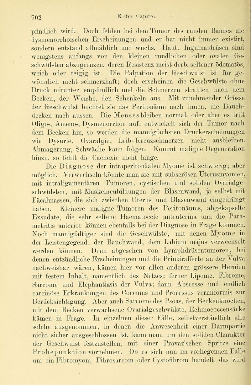 pfindlich wird. Doch fehlen bei dem Tumor des runden Bandes die dysmenorrhoischen Erscheinungen und er hat nicht immer existirt, sondern entstand allmählich und wuchs. Haut, Inguinaldrüsen sind wenigstens anfangs von den kleinen rundlichen oder ovalen Ge- schwülsten abzugrenzen, deren Resistenz meist derb, seltener ödematös, weich oder teigig ist. Die Palpation der Geschwulst ist für ge- wöhnlich nicht schmerzhaft; doch erscheinen die Geschwülste ohne Druck mitunter empfindlich und die Schmerzen strahlen nach dem Becken, der Weiche, den Schenkeln ans. Mit zunehmender Grösse der Geschwulst buchtet sie das Peritoneum nach innen, die Bauch- decken nach aussen. Die Mens es bleiben normal, oder aber es tritt Oligo-, Ameno-, Dysmenorrhoe auf; entwickelt sich der Tumor nach dem Becken hin, so werden die mannigfachsten Druckerscheinungen wie Dysurie, Ovaralgie, Leib-Kreuzschmerzen nicht ausbleiben. Abmagerung, Schwäche kann folgen. Kommt maligne Degeneration hinzu, so fehlt die Cachexie nicht lange. Die Diagnose der intraperitonäalen Myome ist schwierig; aber möglich. Verwechseln könnte man sie mit subserösen Uterusmyomen, mit intraligamentären Tumoren, cystischen und soliden Ovarialge- schwülsten, mit Muskelneubildungen der Blasen wand, ja selbst mit Fäcalmassen, die sich zwischen Uterus und Blasenwand eingedrängt haben. Kleinere maligne Tumoren des Peritonäums, abgekapselte Exsudate, die sehr seltene Haematocele anteuterina und die Para- metritis anterior können ebenfalls bei der Diagnose in Frage kommen. Noch mannigfaltiger sind die Geschwülste, mit denen Myome in der Leistengegend, der Bauchwand, dem Labium majus verwechselt werden können. Denn abgesehen von Lymphdrüsentumoren, bei denen entzündliche Erscheinungen und die Primäraffecte an der Vulva nachweisbar wären, kämen hier vor allen anderen grössere Hernien mit festem Inhalt, namentlich des Netzes; ferner Lipome, Fibrome, Sarcome und Elephantiasis der Vulva; dann Abscesse und endlich carcinöse Erkrankungen des Coecums und Processus vermiformis zur Berücksichtigung. Aber auch Sarcome des Psoas, der Beckenknochen, mit dem Becken verwachsene Ovarialgeschwülste, Echinococcensäcke kämen in Frage. In einzelnen dieser Fälle, selbstverständlich alle solche ausgenommen, in denen die Anwesenheit einer Darmpartie nicht sicher ausgeschlossen ist, kann man, um den soliden Charakter der Geschwulst festzustellen, mit einer Pravaz'schen Spritze eine Probepunktion vornehmen. Ob es sich nun im vorliegenden Falle um ein Fibromyom, Fibrosarcom oder Cystofibrom handelt, das wird