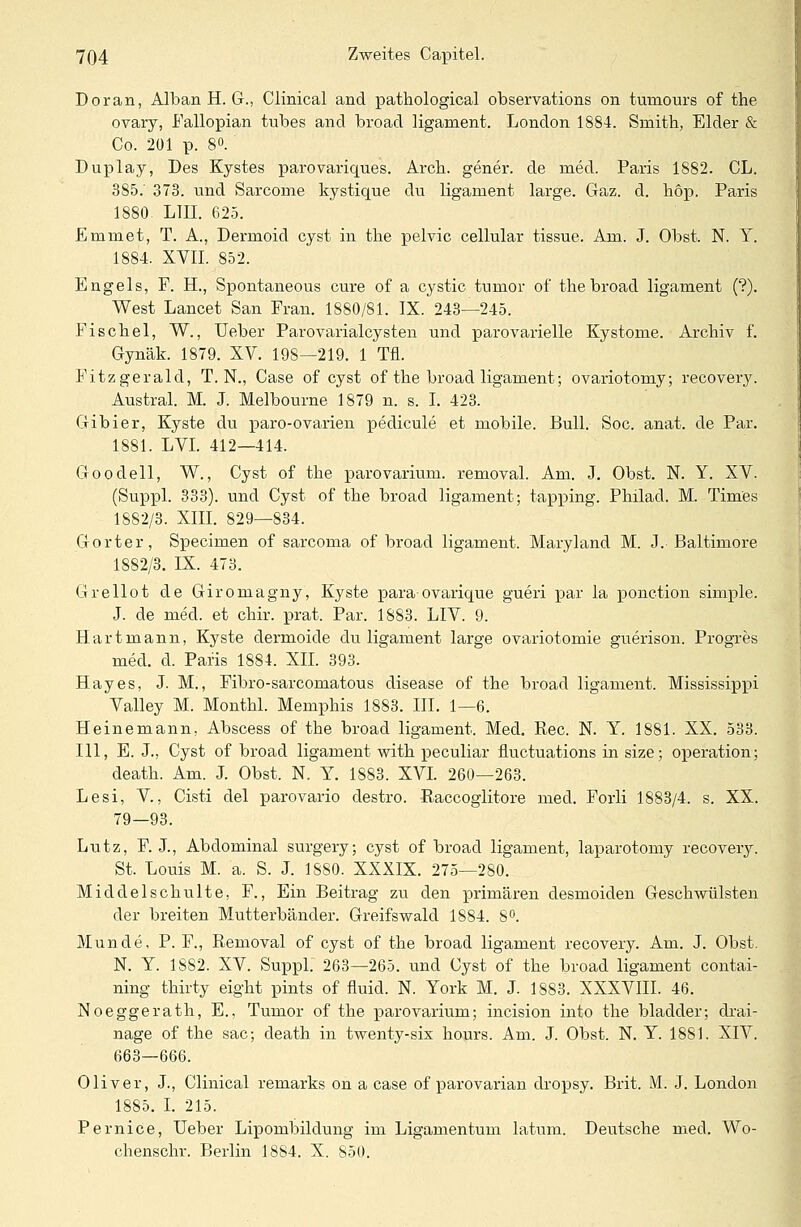 Doran, Alban H. G., Clinical and pathological Observation^ on tumours of the ovary, Fallopian tubes and broad ligament. London 1884. Srnith, Eider & Co. 201 p. 8°. Duplay, Des Kystes parovariques. Arcb. gener. de med. Paris 1S82. CL. 385.' 373. und Sarcome kystique du ligament large. Gaz. d. höp. Paris 1880 L1II. 625. Emmet, T. A., Dermoid cyst in the pelvic cellular tissue. Am. J. Obst. N. Y. 1884. XVII. 852. Engels, P. H., Spontaneous eure of a cystic tumor of the broad ligament (?). West Lancet San Frau. 1880/81. IX. 243—245. Fischel, W., Heber ParovarialCysten und parovarielle Kystome. Archiv f. Gynäk. 1879. XV. 198—219. 1 Tu. Fitz gerald, T. N., Case of cyst of the broad ligament; ovariotomy; recovery. Austral. M. J. Melbourne 1879 n. s. I. 423. Gibier, Kyste du paro-ovarien pedicule et mobile. Bull. Soc. anat. de Par. 1881. LVI. 412—414. Goodell, W., Cyst of the parovarium. removal. Am. J. Obst. N. Y. XV. (Suppl. 333). und Cyst of the broad ligament; tapping. Philad. M. Times 1882/3. XIII. 829—834. Gorter, Specimen of sarcoma of broad ligament. Maryland M. J. Baltimore 1882/3. IX. 473. Grellot de Giromagny, Kyste para-ovarique gueri par la ponetion simple. J. de med. et chir. prat. Par. 1883. LIV. 9. Hartmann, Kyste dermoide du ligament large ovariotomie guerison. Progres med. d. Paris 1884. XII. 393. Hayes, J. M., Fibro-sarcomatous disease of the broad ligament. Mississippi Valley M. Monthl. Memphis 1883. III. 1—6. Heinemann, Abscess of the broad ligament. Med. Rec. N. Y. 1881. XX. 533. 111, E. J., Cyst of broad ligament witk peculiar fluetuations in size; Operation; death. Am. J. Obst. N. Y. 1883. XVI. 260—263. Lesi, V, Cisti del parovario destro. Raccoglitore med. Forli 1883/4. s. XX. 79—93. Lutz, F. J., Abdominal surgery; cyst of broad ligament, laparotomy recovery. St. Louis M. a. S. J. 1880. XXXIX. 275—280. Middelschulte, F., Ein Beitrag zu den primären desmoiden Geschwülsten der breiten Mutterbänder. Greifswald 1884. 8°. Munde, P. F., Removal of cyst of the broad ligament recovery. Am. J. Obst. N. Y. 1882. XV. Suppl. 263—265. und Cyst of the broad ligament contai- ning thirty eight pints of fluid. N. York M. J. 1883. XXXVIII. 46. Noeggerath, E., Tumor of the parovarium; incision into the bladder; drai- nage of the sac; death in twenty-six hours. Am. J. Obst. N. Y. 1881. XIV. 663—666. Oliver, J., Clinical remarks on a case of parovarian clropsy. Brit. M. J. London 1885. I. 215. Pernice, Ueber Lipombildung im Ligamentum latum. Deutsche med. Wo- chenschr. Berlin 1884. X. 850.
