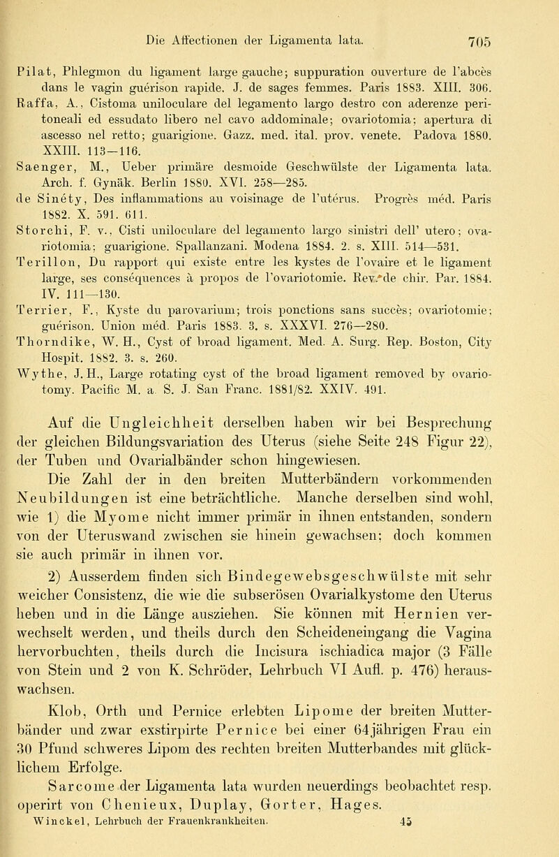 Pilat, Phlegrnon du ligament large gaucke; suppuration Ouvertüre de l'abces dans le vagin guerison rapide. J. de sages femmes. Paris 1883. XIII. 306. Raffa, A., Cistoma uniloculare del legamento largo destro con aderenze peri- toneali ed essudato libero nel cavo addominale; ovariotomia; apertura di ascesso nel retto; guarigione. Gazz. med. ital. prov. venete. Padova 1880. XXIII. 113-116. Saenger, M., Ueber primäre desmoide Geschwülste der Ligamenta lata. Arch. f. Gynäk. Berlin 1880. XVI. 258—285. de Sinety, Des inflammations au voisinage de l'uterus. Progres med. Paris 1882. X. 591. 611. Storchi, F. v., Cisti uniloculare del legamento largo sinistri dell' utero; ova- riotomia; guarigione. Spallanzani. Modena 1884. 2. s. XIII. 514—531. Terillon, Du rapport qui existe entre les kystes de l'ovaire et le ligament large, ses consequences ä propos de l'ovariotomie. Rev.*de chir. Par. 1884. IV. 111—130. Ter'rier, F., Kyste du parovarium; trois ponctions sans succes; ovariotomie; guerison. Union med. Paris 1883. 3. s. XXXVI. 276—280. Thorndike, W. H., Cyst of broad ligament. Med. A. Surg. Rep. Boston, City Hospit. 1882. 3. s. 260. Wythe, J. H., Large rotating cyst of the broad ligament removed by ovario- tomy. Pacific M. a. S. J. San Franc. 1881/82. XXIV. 491. Auf die Ungleichheit derselben haben wir bei Besprechung der gleichen Bildungsvariation des Uterus (siehe Seite 248 Figur 22), der Tuben und Ovarialbänder schon hingewiesen. Die Zahl der in den breiten Mutterbändern vorkommenden Neubildungen ist eine beträchtliche. Manche derselben sind wohl, wie 1) die Myome nicht immer primär in ihnen entstanden, sondern von der Uterus wand zwischen sie hinein gewachsen; doch kommen sie auch primär in ihnen vor. 2) Ausserdem finden sich Bindegewebsgeschwülste mit sehr weicher Consistenz, die wie die subserösen Ovarialkystome den Uterus heben und in die Länge ausziehen. Sie können mit Hernien ver- wechselt werden, und theils durch den Scheideneingang die Yagina hervorbuchten, theils durch die Incisura ischiadica major (3 Fälle von Stein und 2 von K. Schröder, Lehrbuch VI Aufl. p. 476) heraus- wachsen. Klob, Orth und Pernice erlebten Lipome der breiten Mutter- bänder und zwar exstirpirte Pernice bei einer 64jährigen Frau ein 30 Pfund schweres Lipom des rechten breiten Mutterbandes mit glück- lichem Erfolge. Sarcome der Ligamenta lata wurden neuerdings beobachtet resp. operirt von Chenieux, Duplay, Gorter, Hages. Winckel, Lehrbuch der Frauenkrankheiten. 45