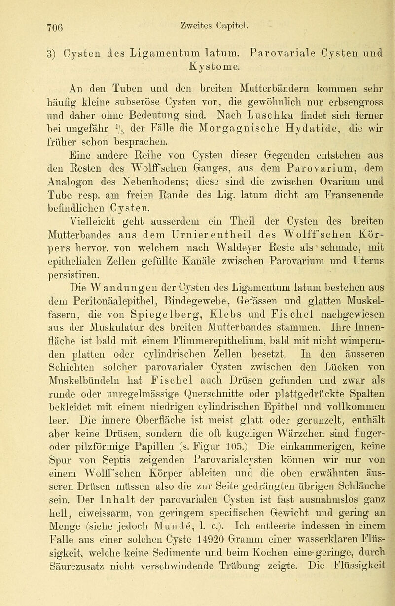 3) Cysten des Ligamentum latum. Parovariale Cysten und Kystome. An den Tuben und den breiten Mutterbändern kommen sehr häufig kleine subseröse Cysten vor, die gewöhnlich nur erbsengross und daher ohne Bedeutung sind. Nach Luschka findet sich ferner bei ungefähr V5 der Fälle die Morgagnische Hydatide, die wir früher schon besprachen. Eine andere Reihe von Cysten dieser Gegenden entstehen aus den Resten des Wolff'schen Ganges, aus dem Parovarium, dem Analogon des Nebenhodens; diese sind die zwischen Ovarium und Tube resp. am freien Rande des Lig. latum dicht am Fransenende befindlichen Cysten. Vielleicht geht ausserdem ein Theil der Cysten des breiten Mutterbandes aus dem Urnierentheil des Wolff'schen Kör- pers hervor, von welchem nach Waldeyer Reste als'schmale, mit epithelialen Zellen gefüllte Kanäle zwischen Parovarium und Uterus persistiren. Die Wandungen der Cysten des Ligamentum latum bestehen aus dem Peritonäalepithel, Bindegewebe> Gefässen und glatten Muskel- fasern, die von Spiegelberg, Klebs und Fischel nachgewiesen aus der Muskulatur des breiten Mutterbandes stammen. Ihre Innen- fläche ist bald mit einem Flimmerepithelium, bald mit nicht wimpern- den platten oder C3rlindrischen Zellen besetzt. In den äusseren Schichten solcher parovarialer Cysten zwischen den Lücken von Muskelbündeln hat Fischel auch Drüsen gefunden und zwar als runde oder unregelmässige Querschnitte oder plattgedrückte Spalten bekleidet mit einem niedrigen cylindrischen Epithel und vollkommen leer. Die innere Oberfläche ist meist glatt oder gerunzelt, enthält aber keine Drüsen, sondern die oft kugeligen Wärzchen sind finger- oder pilzförmige Papillen (s. Figur 105.) Die einkammerigen, keine Spur von Septis zeigenden Parovarialcysten können wir nur von einem Wolff'schen Körper ableiten und die oben erwähnten äus- seren Drüsen müssen also die zur Seite gedrängten übrigen Schläuche sein. Der Inhalt der parovarialen Cysten ist fast ausnahmslos ganz hell, eiweissarm, von geringem specifischen Gewicht und gering an Menge (siehe jedoch Munde, 1. c). Ich entleerte indessen in einem Falle aus einer solchen Cyste 14920 Gramm einer wasserklaren Flüs- sigkeit, welche keine Sedimente und beim Kochen eine- geringe, durch Säurezusatz nicht verschwindende Trübung zeigte. Die Flüssigkeit