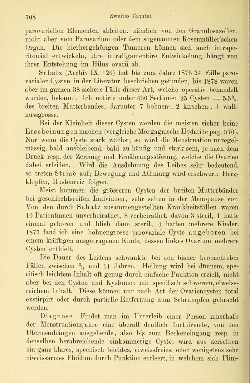 parovariellen Elementen ableiten, nämlich von den Granulosazellen, nicht aber vom Parovarium oder dem sogenannten Rosenmüllerschea Organ. Die hierhergehörigen Tumoren können sich auch intrape- ritonäal entwickeln, ihre intraligamentäre Entwickelung hängt von ihrer Entstehung im Hilus ovarii ab. Schatz (Archiv IX. 120) hat bis zum Jahre 1876 24 Fälle paro- varialer Cysten in der Literatur beschrieben gefunden, bis 1878 waren aber im ganzen 38 sichere Fälle dieser Art, welche operativ behandelt wurden, bekannt. Ich notirte unter 450 Sectionen 25 Cysten = 5,5 °/0 des breiten Mutterbandes, darunter 7 bohnen-, 2 kirschen-, 1 wall- nussgrosse. Bei der Kleinheit dieser Cysten werden die meisten sicher keine Erscheinungen machen (vergleiche MorgagnischeHydatidepag. 570). Nur wenn die Cyste stark wächst, so wird die Menstruation unregel- mässig, bald ausbleibend, bald zu häufig und stark sein, je nach dem Druck resp. der Zerrung und Ernährungsstörung, welche die Ovarien dabei erleiden. Wird die Ausdehnung des Leibes sehr bedeutend, so treten Striae auf; Bewegung und Athmung wird erschwert; Herz- klopfen, Hustenreiz folgen. Meist kommen die grösseren Cysten der breiten Mutterbänder bei geschlechtsreifen Individuen, sehr selten in der Menopause vor. Von den durch Schatz zusammengestellten Krankheitsfällen waren 10 Patientinnen unverheirathet, 8 verheirathet, davon 3 steril, 1 hatte einmal geboren und blieb dann steril, 4 hatten mehrere Kinder. 1877 fand ich eine bohnengrosse parovariale Cyste angeboren bei einem kräftigen ausgetragenen Kinde, dessen linkes Ovarium mehrere Cysten enthielt. Die Dauer des Leidens schwankte bei den bisher beobachteten Fällen zwischen 3/4 und 11 Jahren. Heilung wird bei dünnem, spe- cifisch leichtem Inhalt oft genug durch einfache Punktion erzielt, nicht aber bei den Cysten und Kystomen mit specifisch schwerem, eiweiss- reichem Inhalt. Diese können nur nach Art der Ovariencysten total exstirpirt oder durch partielle Entfernung zum Schrumpfen gebracht werden. Diagnose. Findet man im Unterleib einer Person innerhalb der Menstruationsjahre eine überall deutlich fluctuirende, von den Uterusanhängen ausgehende, also bis zum Beckeneingang resp. in denselben herabreichende einkammerige Cyste; wird aus derselben ein ganz klares, specifisch leichtes, eiweissfreies, oder wenigstens sehr eiweissarmes Fluidum durch Punktion entleert, in welchem sich Flim-