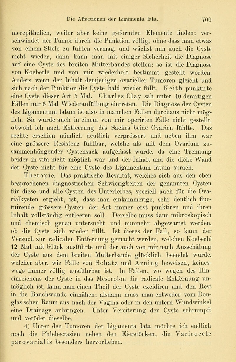 nierepithelien, weiter aber keine geformten Elemente finden; ver- schwindet der Tumor durch die Punktion völlig, ohne dass man etwas von einem Stiele zu fühlen vermag, und wächst nun auch die Cyste nicht wieder, dann kann man mit einiger Sicherheit die Diagnose auf eine Cyste des breiten Mutterbandes stellen: so ist die Diagnose von Koeberle und von mir wiederholt bestimmt gestellt worden. Anders wenn der Inhalt demjenigen ovarieller Tumoren gleicht und sich nach der Punktion die Cyste bald wieder füllt. Keith punktirte eine Cyste dieser Art 5 Mal. Charles Clay sah unter 40 derartigen Fällen nur 6 Mal Wiederanfüllung eintreten. Die Diagnose der Cysten des Ligamentum latum ist also in manchen Fällen durchaus nicht mög- lich. Sie wurde auch in einem von mir operirten Falle nicht gestellt, obwohl ich nach Entleerung des Sackes beide Ovarien fühlte. Das rechte erschien nämlich deutlich vergrössert und neben ihm war eine grössere Resistenz fühlbar, welche als mit dem Ovarium zu- sammenhängender Cystensack aufgefasst wurde, da eine Trennung beider in vita nicht möglich war und der Inhalt und die dicke Wand der Cyste nicht für eine Cyste des Ligamentum latum sprach. Therapie. Das praktische Resultat, welches sich aus den eben besprochenen diagnostischen Schwierigkeiten der genannten Cysten für diese und alle Cysten des Unterleibes, speciell auch für die Ova- rialkysten ergiebt, ist, dass man einkammerige, sehr deutlich fiuc- tuirende grössere Cysten der Art immer erst punktiren und ihren Inhalt vollständig entleeren soll. Derselbe muss dann mikroskopisch und chemisch genau untersucht und nunmehr abgewartet werden, ob die Cyste sich wieder füllt. Ist dieses der Fall, so kann der Versuch zur radicalen Entfernung gemacht werden, welchen Koeberle 12 Mal mit Glück ausführte und der auch von mir nach Ausschälung der Cyste aus dem breiten Mutterbande glücklich beendet wurde, welcher aber, wie Fälle von Schatz und Arning beweisen, keines- wegs immer völlig ausführbar ist. In Fällen, wo wegen des Hin- einreichens der Cyste in das Mesocolon die radicale Entfernung un- möglich ist, kann man einen Theil der Cyste excidiren und den Rest in die Bauch wunde einnähen; alsdann muss man entweder vom Dou- glas'schen Raum aus nach der Vagina oder in den untern Wundwinkel eine Drainage anbringen. Unter Vereiterung der Cyste schrumpft und verödet dieselbe. 4) Unter den Tumoren der Ligamenta lata möchte ich endlich noch die Phlebectasien neben den Eierstöcken, die Varicocele parovarialis besonders hervorheben.