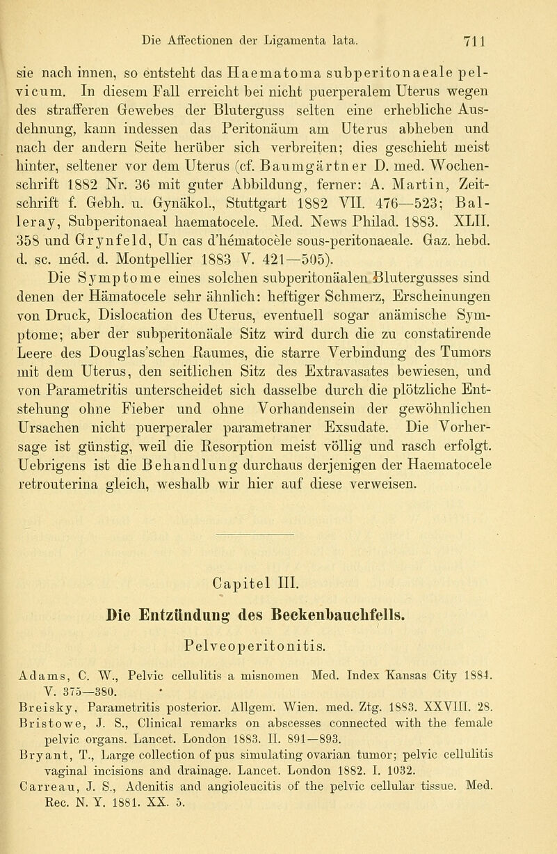 sie nach innen, so entsteht das Haematoma subperitonaeale pel- vicum. In diesem Fall erreicht bei nicht puerperalem Uterus wegen des strafferen Gewehes der Bluterguss selten eine erhebliche Aus- dehnung, kann indessen das Peritonaum am Uterus abheben und nach der andern Seite herüber sich verbreiten; dies geschieht meist hinter, seltener vor dem Uterus (cf. Baumgärtner D. med. Wochen- schrift 1882 Nr. 36 mit guter Abbildung, ferner: A. Martin, Zeit- schrift f. Gebh. u. Gynäkol., Stuttgart 1882 VII. 476—523; Bal- leray, Subperitonaeal haematocele. Med. News Philad. 1883. XLIL 358 und Grynfeld, Un cas d'hematocele sous-peritonaeale. Gaz. hebd. d. sc. med. d. Montpellier 1883 V. 421—505). Die Symptome eines solchen subperitonäalen Blutergusses sind denen der Hämatocele sehr ähnlich: heftiger Schmerz, Erscheinungen von Druck, Dislocation des Uterus, eventuell sogar anämische Sym- ptome; aber der subperitonäale Sitz wird durch die zu constatirende Leere des Douglas'schen Raumes, die starre Verbindung des Tumors mit dem Uterus, den seitlichen Sitz des Extravasates bewiesen, und von Parametritis unterscheidet sich dasselbe durch die plötzliche Ent- stehung ohne Fieber und ohne Vorhandensein der gewöhnlichen Ursachen nicht puerperaler parametraner Exsudate. Die Vorher- sage ist günstig, weil die Resorption meist völlig und rasch erfolgt. Uebrigens ist die Behandlung durchaus derjenigen der Haematocele retrouterina gleich, weshalb wir hier auf diese verweisen. Capitel III. Die Entzündung des Beckenlbaucnfells. Pelveoperitonitis. Adams, C. W., Pelvic cellulitis a misnomen Med. Index Kansas City 1884. V. 375—380. Breisky, Parametritis posterior. Allgem. Wien. med. Ztg. 1883. XXVIII. 28. Bristowe, J. S., Clinical remarks on abscesses connected with the female pelvic organs. Lancet. London 1883. II. 891—893. Bryant, T., Large collection of pus simulating ovarian turnor; pelvic cellulitis vaginal incisions and drainage. Lancet. London 1882. I. 1032. Carreau, J. S., Adenitis and angioleucitis of the pelvic cellular tissue. Med. Rec. N. Y. 1881. XX. 5.