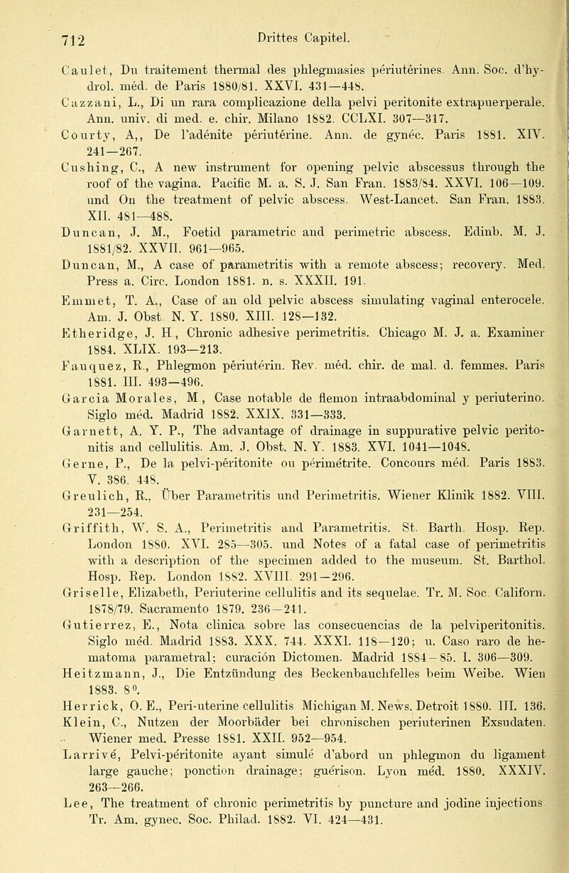 Caulet, Du traitement thermal des phlegniasies periuterines. Ann. Soc. cVhy- drol. med. de Paris 1880/81. XXVI. 431—448. Cazzani, L., Di un rara complicazione della pelvi peritonite extrapuerperale. Ann. univ. di med. e. chir. Milano 1882. CCLXI. 307—317. Courty, A,, De l'adenite periuterine. Ann. de gynec. Paris 1881. XIV. 241—267. Cushing, C, A new instrument for opening pelvic abscessus througk the roof of the vagina. Pacific M. a. S. J. San Fran. 1883/84. XXVI. 106—109. und On the treatment of pelvic abscess. West-Lancet. San Fran. 1883. XII. 481—488. Duncan, J. M., Foetid parametric and perimetric abscess. Edinb. M. J. 1881/82. XXVII. 961—965. Duncan, M., A case of parametritis with a remote abscess; recovery. Med. Press a. Circ. London 1881. n. s. XXXII. 191. Emmet, T. A., Case of an old pelvic abscess simulating vaginal enterocele. Am. J. Obst. N. Y. 1880. XIII. 128—132. Etheridge, J. H, Chronic adhesive Perimetritis. Chicago M. J. a. Examiner 1884. XLIX. 193—213. Fauquez, R., Phlegmon periuterin. Rev. med. chir. de mal. d. femmes. Paris 1881. III. 493—496. Garcia Morales, M, Case notable de flemon intraabdominal y periuterino. Siglo med. Madrid 1882. XXIX. 331—333. Garnett, A. T. P., The advantage of drainage in suppurative pelvic Perito- nitis and cellulitis. Am. J. Obst. N. Y. 1883. XVI. 1041—1048. Gerne, P., De la pelvi-peritonite ou perimetrite. Concours med. Paris 1883. V. 386. 448. Greulich, R., Über Parametritis und Perimetritis. Wiener Klinik 1882. VIII. 231—254. Griffith, W. S. A., Perimetritis and Parametritis. St. Barth. Hosp. Rep. London 1880. XVI. 285—305. und Notes of a fatal case of Perimetritis with a description of the specimen added to the museum. St. Barthol. Hosp. Rep. London 1882. XVIII. 291-296. Griselle, Elizabeth, Periuterine cellulitis and its sequelae. Tr. M. Soc. Californ. 1878/79. Sacramento 1879. 236-241. Gutierrez, E., Nota clinica sobre las consecuencias de la pelviperitonitis. Siglo med. Madrid 1883. XXX. 744. XXXI. 118—120; u. Caso raro de he- matoma parametral; curaciön Dictomen. Madrid 1884-85. I. 306—309. Heitzmann, J., Die Entzündung des Beckenbauchfelles beim Weibe. Wien 1883. 8°. Herrick, O.E., Peri-uterine cellulitis Michigan M. News. Detroit 1880. III. 136. Klein, C, Nutzen der Moorbäder bei chronischen periuterinen Exsudaten. Wiener med. Presse 1881. XXII. 952—954. Larrive, Pelvi-peritonite ayant simule d'abord un phlegmon du ligament large gauche; ponction drainage; guerison. Lyon med. 1880. XXXIV. 263—266. Lee, The treatment of chronic Perimetritis by puncture and jodine injections Tr. Am. gynec. Soc. Philad. 1882. VI. 424—431.