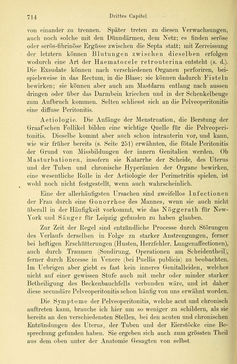 von einander zu trennen. Später treten zu diesen Verwachsungen, auch noch solche mit den Dünndärmen, dem Netz; es finden seröse oder serös-fibrinöse Ergüsse zwischen die Septa statt; mit Zerreissung der letztern können Blutungen zwischen dieselben erfolgen wodurch eine Art der Haematocele retrouterina entsteht (s. d.). Die Exsudate können nach verschiedenen Organen perforiren, bei- spielsweise in das Rectum, in die Blase; sie können dadurch Fisteln bewirken; sie können aber auch am Mastdarm entlang nach aussen dringen oder über das Darmbein kriechen und in der Schenkelbeuge zum Aufbruch kommen. Selten schliesst sich an die Pelveoperitonitis eine diffuse Peritonitis. Aetiologie. Die Anfänge der Menstruation, die Berstung der Graafschen Follikel bilden eine wichtige Quelle für die Pelveoperi- tonitis. Dieselbe kommt aber auch schon intrauterin vor, und kann, wie wir früher bereits (s. Seite 251) erwähnten, die fötale Peritonitis der Grund von Missbildungen der innern Genitalien werden. Ob Masturbationen, insofern sie Katarrhe der Scheide, des Uterus und der Tuben und chronische Hyperämien der Organe bewirken, eine wesentliche Rolle in der Aetiologie der Perimetritis spielen, ist wohl noch nicht festgestellt, wenn auch wahrscheinlich. Eine der allerhäufigsten Ursachen sind zweifellos Infectionen der Frau durch eine Gonorrhoe des Mannes, wenn sie auch nicht überall in der Häufigkeit vorkommt, wie das Nöggerath für New- York und Sänger für Leipzig gefunden zu haben glauben. Zur Zeit der Regel sind entzündliche Processe durch Störungen des Verlaufs derselben in Folge zu starker Anstrengungen, ferner bei heftigen Erschütterungen (Husten, Herzfehler, Lungenaffectionen), auch durch Traumen (Sondirung, Operationen am Scheidentheil), ferner durch Excesse in Venere (bei Puellis publicis) zu beobachten. Im Uebrigen aber giebt es fast kein inneres Genitalleiden, welches nicht auf einer gewissen Stufe auch mit mehr oder minder starker Betheiligung des Beckenbauchfells verbunden wäre, und ist daher diese secundäre Pelveoperitonitis schon häufig von uns erwähnt worden. Die Symptome der Pelveoperitonitis, welche acut und chronisch auftreten kann, brauche ich hier um so weniger zu schildern, als sie bereits an den verschiedensten Stellen, bei den acuten und chronischen Entzündungen des Uterus, der Tuben und der Eierstöcke eine Be- sprechung gefunden haben. Sie ergeben sich auch zum grössten Theil aus dem oben unter der Anatomie Gesagten von selbst.