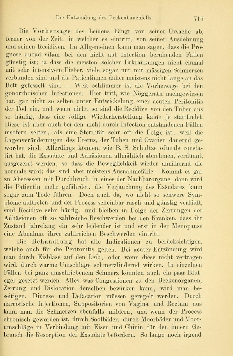 Die Vorhersage des Leidens hängt von seiner Ursache ab, ferner von der Zeit, in welcher es eintritt, von seiner Ausdehnung und seinen Recidiven. Im Allgemeinen kann man sagen, dass die Pro- gnose quoad vitam bei den nicht auf Infection beruhenden Fällen günstig ist; ja dass die meisten solcher Erkrankungen nicht einmal mit sehr intensivem Fieber, viele sogar nur mit massigen Schmerzen verbunden sind und die Patientinnen daher meistens nicht lange an das Bett gefesselt sind. — Weit schlimmer ist die Vorhersage bei den gonorrhoischen Infectionen. Hier tritt, wie Nöggerath nachgewiesen hat, gar nicht so selten unter Entwickelung einer acuten Peritonitis der Tod ein, und wenn nicht, so sind die Recidive von den Tuben aus so häufig, dass eine völlige Wiederherstellung kaum je stattfindet. Diese ist aber auch bei den nicht durch Infection entstandenen Fällen insofern selten, als eine Sterilität sehr oft die Folge ist, weil die Lagenveränderungen des Uterus, der Tuben und Ovarien dauernd ge- worden sind. Allerdings können, wie B. S. Schultze oftmals consta- tirt hat, die Exsudate und Adhäsionen allmählich abnehmen, verdünnt, ausgezerrt werden, so dass die Beweglichkeit wieder annähernd die normale wird; das sind aber meistens Ausnahmefälle. Kommt es gar zu Abscessen mit Durchbruch in eines der Nachbarorgane, dann wird die Patientin mehr gefährdet, die Verjauchung des Exsudates kann sogar zum Tode führen. Doch auch da, wo nicht so schwere Sym- ptome auftreten und der Process scheinbar rasch und günstig verläuft, sind Recidive sehr häufig, und bleiben in Folge der Zerrungen der Adhäsionen oft so zahlreiche Beschwerden bei den Kranken, dass ihr Zustand jahrelang ein sehr leidender ist und erst in der Menopause eine Abnahme ihrer zahlreichen Beschwerden eintritt. Die Behandlung hat alle Indicationen zu berücksichtigen, welche auch für die Peritonitis gelten. Bei acuter Entzündung wird man durch Eisblase auf den Leib, oder wenn diese nicht vertragen wird, durch warme Umschläge schmerzlindernd wirken. In einzelnen Fällen bei ganz umschriebenem Schmerz könnten auch ein paar Blut- egel gesetzt werden. Alles, was Congestionen zu den Beckenorganen. Zerrung und Dislocation derselben bewirken kann, wird man be- seitigen. Diurese und Defäcation müssen geregelt werden. Durch narcotische Injectionen, Suppositorien von Vagina und Rectum aus kann man die Schmerzen ebenfalls mildern, und wenn der Process chronisch geworden ist, durch Soolbäder, durch Moorbäder und Moor- umschläge in Verbindung mit Eisen und Chinin für den innern Ge- brauch die Resorption der Exsudate befördern. So lange noch irgend