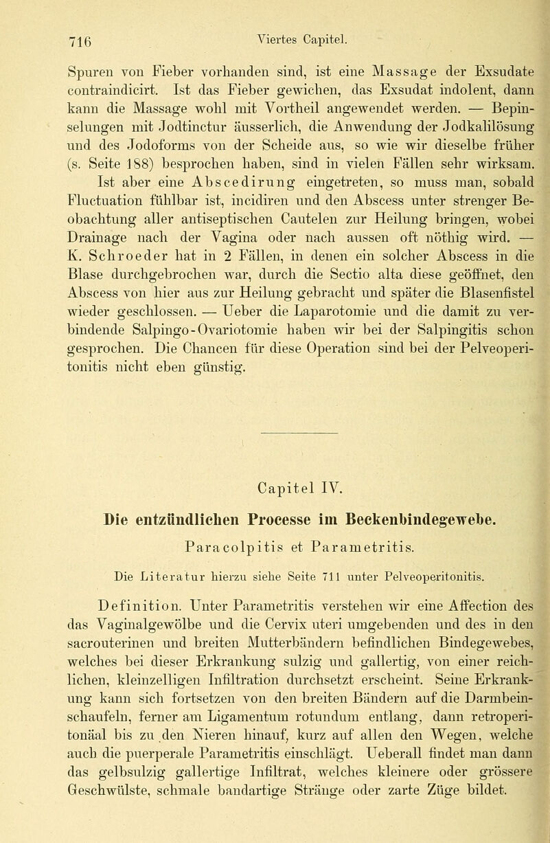 Spuren von Fieber vorhanden sind, ist eine Massage der Exsudate contraindicirt. Ist das Fieber gewichen, das Exsudat indolent, dann kann die Massage wohl mit Vortheil angewendet werden. — Bepin- selungen mit Jodtinctur äusserlich, die Anwendung der Jodkalilösung und des Jodoforms von der Scheide aus, so wie wir dieselbe früher (s. Seite 188) besprochen haben, sind in vielen Fallen sehr wirksam. Ist aber eine Abscedirung eingetreten, so muss man, sobald Fluctuation fühlbar ist, incidiren und den Abscess unter strenger Be- obachtung aller antiseptischen Cautelen zur Heilung bringen, wobei Drainage nach der Vagina oder nach aussen oft nöthig wird. — K. Schroeder hat in 2 Fällen, in denen ein solcher Abscess in die Blase durchgebrochen war, durch die Sectio alta diese geöffnet, den Abscess von hier aus zur Heilung gebracht und später die Blasenfistel wieder geschlossen. — Ueber die Laparotomie und die damit zu ver- bindende Salpingo - Ovariotomie haben wir bei der Salpingitis schon gesprochen. Die Chancen für diese Operation sind bei der Pelveoperi- tonitis nicht eben günstig. Capitel IV. Die entzündlichen Proeesse im Beckenbindegewebe. Paracolpitis et Parametritis. Die Literatur hierzu siehe Seite 711 unter Pelveoperitonitis. Definition. Unter Parametritis verstehen wir eine Affection des das Vaginalgewölbe und die Cervix uteri umgebenden und des in den sacrouterinen und breiten Mutterbändern befindlichen Bindegewebes, welches bei dieser Erkrankung sulzig und gallertig, von einer reich- lichen, kleinzelligen Infiltration durchsetzt erscheint. Seine Erkrank- ung kann sich fortsetzen von den breiten Bändern auf die Darmbein- schaufeln, ferner am Ligamentum rotundum entlang, dann retroperi- tonäal bis zu den Nieren hinauf, kurz auf allen den Wegen, welche auch die puerperale Parametritis einschlägt. Ueberall findet man dann das gelbsulzig gallertige Infiltrat, welches kleinere oder grössere Geschwülste, schmale bandartige Stränge oder zarte Züge bildet.