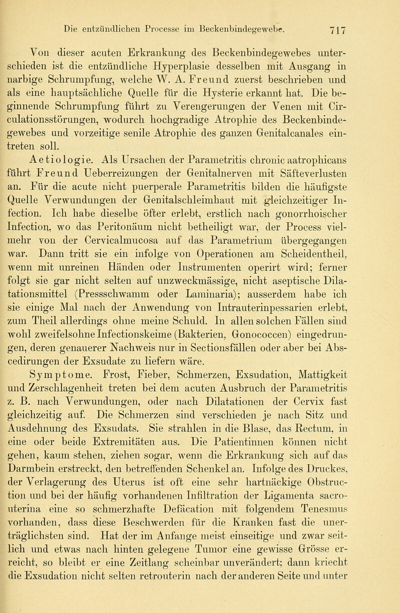 Von dieser acuten Erkrankung des Beckenbindegewebes unter- schieden ist die entzündliche Hyperplasie desselben mit Ausgang in narbige Schrumpfung, welche W. A. Freund zuerst beschrieben und als eine hauptsächliche Quelle für die Hysterie erkannt hat. Die be- ginnende Schrumpfung führt zu Verengerungen der Venen mit Cir- culationsstörungen, wodurch hochgradige Atrophie des Beckenbinde^ gewebes und vorzeitige senile Atrophie des ganzen Genitalcanales ein- treten soll. Aetiologie. Als Ursachen der Parametritis chronicaatrophicans führt Freund Ueberreizungen der Genitalnerven mit Säfteverlusten an. Für die acute nicht puerperale Parametritis bilden die häufigste Quelle Verwundungen der Genitalschleimhaut mit gleichzeitiger In- fection. Ich habe dieselbe öfter erlebt, erstlich nach gonorrhoischer Infection, wo das Peritonäum nicht betheiligt war, der Process viel- mehr von der Cervicalmucosa auf das Parametrium übergegangen war. Dann tritt sie ein infolge von Operationen am Scheidentheil, wenn mit unreinen Händen oder Instrumenten operirt wird; ferner folgt sie gar nicht selten auf unzweckmässige, nicht aseptische Dila- tationsmittel (Pressschwamm oder Laminaria); ausserdem habe ich sie einige Mal nach der Anwendung von Intrauterinpessarien erlebt, zum Theil allerdings ohne meine Schuld. In allen solchen Fällen sind wohl zweifelsohne Infectionskeime (Bakterien, Gonococcen) eingedrun- gen, deren genauerer Nachweis nur in Sectionsfällen oder aber bei Abs- cedirungen der Exsudate zu liefern wäre. Symptome. Frost, Fieber, Schmerzen, Exsudation, Mattigkeit und Zerschlagenheit treten bei dem acuten Ausbruch der Parametritis z. B. nach Verwundungen, oder nach Dilatationen der Cervix fast gleichzeitig auf. Die Schmerzen sind verschieden je nach Sitz und Ausdehnung des Exsudats. Sie strahlen in die Blase, das Rectum, in eine oder beide Extremitäten aus. Die Patientinnen können nicht gehen, kaum stehen, ziehen sogar, wenn die Erkrankung sich auf das Darmbein erstreckt, den betreifenden Schenkel an. Infolge des Druckes, der Verlagerung des Uterus ist oft eine sehr hartnäckige Obstruc- tion und bei der häufig vorhandenen Infiltration der Ligamenta sacro- uterina eine so schmerzhafte Defäcation mit folgendem Tenesmus vorhanden, dass diese Beschwerden für die Kranken fast die uner- träglichsten sind. Hat der im Anfange meist einseitige und zwar seit- lich und etwas nach hinten gelegene Tumor eine gewisse Grösse er- reicht, so bleibt er eine Zeitlang scheinbar unverändert; dann kriecht die Exsudation nicht selten retrouterin nach der anderen Seite und unter