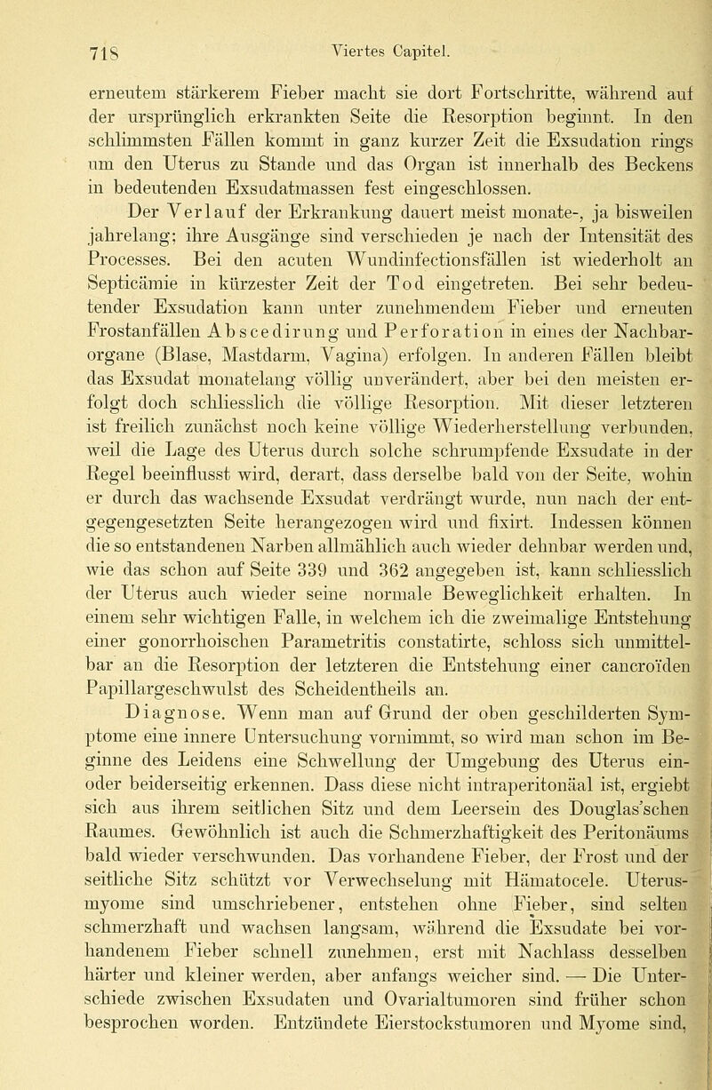 erneutem stärkerem Fieber macht sie dort Fortschritte, während auf der ursprünglich erkrankten Seite die Resorption beginnt. In den schlimmsten Fällen kommt in ganz kurzer Zeit die Exsudation rings um den Uterus zu Stande und das Organ ist innerhalb des Beckens in bedeutenden Exsudatmassen fest eingeschlossen. Der Verlauf der Erkrankung dauert meist monate-, ja bisweilen jahrelang; ihre Ausgänge sind verschieden je nach der Intensität des Processes. Bei den acuten Wundinfectionsfällen ist wiederholt an Septicämie in kürzester Zeit der Tod eingetreten. Bei sehr bedeu- tender Exsudation kann unter zunehmendem Fieber und erneuten Frostanfällen Abscedirung und Perforation in eines der Nachbar- organe (Blase, Mastdarm, Vagina) erfolgen. In anderen Fällen bleibt das Exsudat monatelang völlig unverändert, aber bei den meisten er- folgt doch schliesslich die völlige Resorption. Mit dieser letzteren ist freilich zunächst noch keine völlige Wiederherstellung verbunden, weil die Lage des Uterus durch solche schrumpfende Exsudate in der Regel beeinflusst wird, derart, dass derselbe bald von der Seite, wohin er durch das wachsende Exsudat verdrängt wurde, nun nach der ent- gegengesetzten Seite herangezogen wird und fixirt. Indessen können die so entstandenen Narben allmählich auch wieder dehnbar werden und, wie das schon auf Seite 339 und 362 angegeben ist, kann schliesslich der Uterus auch wieder seine normale Beweglichkeit erhalten. In einem sehr wichtigen Falle, in welchem ich die zweimalige Entstehung einer gonorrhoischen Parametritis constatirte, schloss sich unmittel- bar an die Resorption der letzteren die Entstehung einer cancroi'den Papillargeschwulst des Scheidentheils an. Diagnose. Wenn man auf Grund der oben geschilderten Sym- ptome eine innere Untersuchung vornimmt, so wird man schon im Be- ginne des Leidens eine Schwellung der Umgebung des Uterus ein- oder beiderseitig erkennen. Dass diese nicht intraperitonäal ist, ergiebt sich aus ihrem seitlichen Sitz und dem Leersein des Douglas'schen Raumes. Gewöhnlich ist auch die Schmerzhaftigkeit des Peritonäums bald wieder verschwunden. Das vorhandene Fieber, der Frost und der seitliche Sitz schützt vor Verwechselung mit Hämatocele. Uterus- myome sind umschriebener, entstehen ohne Fieber, sind selten schmerzhaft und wachsen langsam, während die Exsudate bei vor- handenem Fieber schnell zunehmen, erst mit Nachlass desselben härter und kleiner werden, aber anfangs weicher sind. — Die Unter- schiede zwischen Exsudaten und Ovarialtumoren sind früher schon