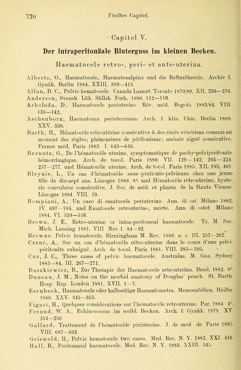• Capitel V. Der intraperitonäale Bluterguss im kleinen Becken. Haematocele retro-, peri- et ante-uterina. Alberts, 0., Haematocele, Haematosalpinx und die Refluxtheorie. Archiv f. Gynäk. Berlin 1884. XXIII. 399—413. Allan, D. C., Pelvic hematocele. CanadaLancet. Toronto 1879/80. XII. 230—234. Anderson, Svensk. Läk. Sällsk. Forh. 1S80. 112—116. Arboleda, D., Haematocele periuterino Rev. med. Bogota 1883/84. VIII. 135—142. Asckenborn, Haematoma periuterinum. Arch. f. klin. Chir. Berlin 1880. XXV. 330. Barth, H, Hematocele retrouterine consecutive ä des exces veneriens commis au moment des regles; phenomenes de peritonisme; anemie aigue consecutive. France med. Paris 1883. I. 643—646. Bernutz, Gr., De l'hernatocele uterine, symptomatique de pachy-pelviperitonite heniorrhagique. Aren, de tocol. Paris 1880. VII. 129 — 142. 205—224. 257—277. und Hematocele uterine. Arch. de tocol. Paris 1885. XII. 193. 401- Bleynie, L, ün cas d'hematocele sous-peritonio-pelvienne chez une jeune fille de dix-sept ans. Limoges 1880. 8°. und Hematocele retrouterine, hyste- rie convulsive consecutive. J. Soc. de med. et pharm, de la Haute Vienne. Limoges 1884. VIII. 19. Bompiani, A., Un caso di ematocele periuterino. Ann. di ost. Milano 1882. IV. 697—704. und Ematocele retrouterino, morte. Ann. di ostet Milano 1884. VI. 510—516. Brown, J. E., Retro-uterine or intra-peritoneal haematocele. Tr. M. Soc. Mich. Lansing 1881. VIII Nro 1. 84-92. Browne, Pelvic hematocele. Birmingham M. Rev. 1880. n. s III. 257—262. Cerne, A., Sur un cas d'hematocele retro-uterine dans le cours d'une pelvi- peritonite subaigue. Arch. de tocol. Paris 1881. VIII. 385—395. Cox, J. C, Three cases of pelvic haematocele. Australas. M. Gaz. Sydney 1883-84. III. 267—271. Daszkiewicz, B., Zur Therapie der Haematocele retrouterina. Bresl. 1882. 8°. Duncan, J. M, Notes on the morbid anatomy of Douglas' pouch. St. Barth. Hosp. Rep. London 1881. XVII. 1—7. Esenbeck, Haematocele oder halbseitige Haematometra. Memorabilien. Heilbr. 1880. XXV. 345—355. Figari, H., Quelques consiclerations sur Thematocele retrouterine. Par. 1884 4°. Freund, W. A., Echinococcus im weibl. Becken. Arch. f. Gynäk. 1879. XV. 254—256. Gallard, Traitement de l'hematocele periuterine. J. de med de Paris 1885. VIII. 687—692. Griswold, H, Pelvic hematocele two cases. Med. Rec. N. Y. 1882. XXI. 416. Hall, R., Peritonaeal haematocele. Med. Rec. N. Y. 1883. XXIII. 545.