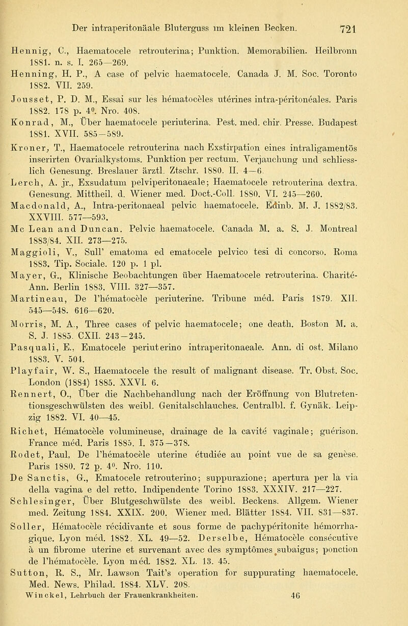 Hennig, C, Haeinatocele retrouterina; Punktion. Memorabilien. Heilbronn 1881. n. s. I. 265—269. Henning, H. P., A case of pelvic haematocele. Canada J. M. Soc. Toronto 1882. VII. 259. Jousset, P. D. M., Essai sur les hematoceles uterines intra-peritoneales. Paris 1882. 178 p. 40. Nro. 408. Konrad, M., Über haematocele periuterina. Pest. med. chir. Presse. Budapest 1881. XVII. 585-589. Krön er, T., Haematocele retrouterina nach Exstirpation eines intraligamentös inserirten Ovarialkystoms. Punktion per rectum. Verjauchung und schliess- lich Genesung. Breslauer ärztl. Ztschr. 1880. II. 4—6. Lerch, A. jr., Exsudatuni pelviperitonaeale; Haematocele retrouterina dextra. Genesung. Mittheil. d. Wiener med. Doct.-Coll. 1880. VI. 245—260. Macdonald, A., Intra-peritonaeal pelvic haematocele. Eöinb. M. J. 1882/83. XXVIII. 577—593. Mc Lean and Dune an. Pelvic haematocele. Canada M. a. S. J. Montreal 1883/84. XII. 273—275. Maggioli, V., Süll' ematoma ed ematocele pelvico tesi di concorso. Roma 1883. Tip. Sociale. 120 p. 1 pl. Mayer, G., Klinische Beobachtungen über Haematocele retrouterina. Charite- Ann. Berlin 1883. VIII. 327—357. Martineau, De l'hematocele periuterine. Tribüne med. Paris 1879. XII. 545—548. 616—620. Morris, M. A., Three cases of pelvic haematocele; one death. Boston M. a. S. J. 1885. CXII. 243-245. Pasquali, E., Ematocele periuterino intraperitonaeale. Ann. di ost. Milano 1883. V. 504. Playfair, W. S., Haematocele the result of malignant disease. Tr. Obst. Soc. London (1884) 1885. XXVI. 6. Rennert, O., Über die Nachbehandlung nach der Eröffnung von Blutreten- tionsgeschwülsten des weibl. Genitalschlauches. Centralbl. f. Gynäk. Leip- zig 1882. VI. 40—45. Richet, Hematocele volumineuse, drainage de la cavite vaginale; guerison. France med. Paris 1885. I. 375—378. Rodet, Paul, De l'hematocele uterine etudiee au point vue de sa genese. Paris 1880. 72 p. 4». Nro. 110. De Sanctis, G., Ematocele retrouterino; suppurazione; apertura per lä via della vagina e del retto. Indipendente Torino 1883. XXXIV. 217—227. Schlesinger, Über Blutgescbwülste des weibl. Beckens. Allgem. Wiener med. Zeitung 1884. XXIX. 200. Wiener med. Blätter 1884. VII. 831—837. Soller, Hematocele recidivante et sous forme de pachyperitonite hemorrha- gique. Lyon med. 1882. XL. 49—52. Derselbe, Hematocele consecutive ä un fibrome uterine et survenant avec des symptomes ^subaigus; ponction de l'hematocele. Lyon med 1882. XL. 13. 45. Sutton, R. S., Mr. Lawson Tait's Operation for suppurating haematocele. Med. News. Philad. 1884. XLV. 208. Win ekel, Lehrbuch der Frauenkrankheiten. 46
