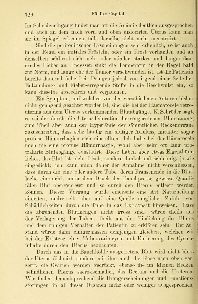 Im Scheideneingang findet man oft die Anämie deutlich ausgesprochen und auch an dem nach vorn und oben dislocirten Uterus kann man sie im Spiegel erkennen, falls derselbe nicht mehr menstruirt. Sind die peritonitischen Erscheinungen sehr erheblich, so ist auch in der Regel ein initiales Frösteln, oder ein Frost vorhanden und an denselben schliesst sich mehr oder minder starkes und länger dau- erndes Fieber an. Indessen sinkt die Temperatur in der Regel bald zur Norm, und lange ehe der Tumor verschwunden ist, ist die Patientin bereits dauernd fieberfrei. Dringen jedoch von irgend einer Seite her Entzündung- und Fieber-erregende Stoffe in die Geschwulst ein, so kann dieselbe abscediren und verjauchen. Ein Symptom, auf welches von den verschiedenen Autoren bisher nicht genügend geachtet worden ist, sind die bei der Haematocele retro- uterina aus dem Uterus vorkommenden Blutabgänge. K. Schröder sagt, es sei der durch die Uterusdislocation hervorgerufenen Blutstauung, zum Theil aber auch der Hyperämie der sämmtlichen Beckenorgane zuzuschreiben, dass sehr häufig ein blutiger Ausfluss, mitunter sogar profuse Hämorrhagien sich einstellten. Ich habe bei der Hämatocele noch nie eine profuse Hämorrhagie, wohl aber sehr oft lang pro- trahirte Blutabgänge constatirt. Diese haben aber etwas Eigenthüm- liches, das Blut ist nicht frisch, sondern dunkel und schleimig, ja wie eingedickt; ich kann mich daher der Annahme nicht verschliessen, dass durch die eine oder andere Tube, deren Fransenende in die Blut- lache eintaucht, unter dem Druck der Bauchpresse gewisse Quanti- täten Blut übergepresst und so durch den Uterus entleert werden können. Dieser Vorgang würde einerseits eine Art Naturheilung einleiten, andrerseits aber auf eine Quelle möglicher Zufuhr von Schädlichkeiten durch die Tube in das Extravasat hinweisen. Dass die abgehenden Blutmengen nicht gross sind, würde theils aus der Verlagerung der Tuben, theils aus der Eindickung des Blutes und dem ruhigen Verhalten der Patientin zu erklären sein. Der Zu stand würde dann einigermassen demjenigen gleichen, welchen wii bei der Existenz einer Tuboovarialcyste mit Entleerung des Cysten- inhalts durch den Uterus beobachten. Durch das in die Bauchhöhle ausgetretene Blut wird nicht blos'. der Uterus dislocirt, sondern mit ihm auch die Blase nach oben vei zerrt, die Ovarien werden gedrückt, ebenso die im kleinen Becken befindlichen Plexus sacro-ischiadici, das Rectum und die Ureteren. Wir finden dementsprechend die Drangerscheinungen und Functions- störungen in all diesen Organen mehr oder weniger ausgesprochen,