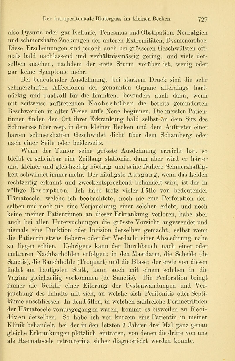 also Dysurie oder gar Ischurie, Tenesnius und Obstipation, Neuralgien und schmerzhafte Zuckungen der unteren Extremitäten, Dysmenorrhoe. Diese Erscheinungen sind jedoch auch bei grösseren Geschwülsten oft- mals bald nachlassend und verhältnissmassig gering, und viele der- selben machen, nachdem der erste Sturm vorüber ist, wenig oder gar keine Symptome mehr. Bei bedeutender Ausdehnung, bei starkem Druck sind die sehr schmerzhaften Affectionen der genannten Organe allerdings hart- nackig und qualvoll für die Kranken, besonders auch dann, wenn mit zeitweise auftretenden Nachschüben die bereits geminderten Beschwerden in alter Weise auf's Neue beginnen. Die meisten Patien- tinnen finden den Ort ihrer Erkrankung bald selbst an dem Sitz des Schmerzes über resp. in dem kleinen Becken und dem Auftreten einer harten schmerzhaften Geschwulst dicht' über dem Schamberg oder nach einer Seite oder beiderseits. Wenn der Tumor seine grösste Ausdehnung erreicht hat, so bleibt er scheinbar eine Zeitlang stationär, dann aber wird er härter und kleiner und gleichzeitig höckrig und seine frühere Schnierzhaftig- keit seh windet immer mehr. Der häufigste Ausgang, wenn das Leiden rechtzeitig erkannt und zweckentsprechend behandelt wird, ist der in völlige Resorption. Ich habe trotz vieler Fälle von bedeutender Hämatocele, welche ich beobachtete, noch nie eine Perforation der- selben und noch nie eine Verjauchung einer solchen erlebt, und noch keine meiner Patientinnen an dieser Erkrankung verloren, habe aber auch bei allen Untersuchungen die grösste Vorsicht angewendet und niemals eine Punktion oder Incision derselben gemacht, selbst wenn die Patientin etwas fieberte oder der Verdacht einer Abscedirung nahe zu liegen schien. Uebrigens kann der Durchbruch nach einer oder mehreren Nachbarhöhlen erfolgen: in den Mastdarm, die Scheide (de Sanctis), die Bauchhöhle (Troquart) und die Blase; der erste von diesen findet am häufigsten Statt, kann auch mit einem solchen in die Vagina gleichzeitig vorkommen (de Sanctis). Die Perforation bringt immer die Gefahr einer Eiterung der Cystenwandungen und Ver- jauchung des Inhalts mit sich, an welche sich Peritonitis oder Septi- kämie anschliessen. In den Fällen, in welchen zahlreiche Perimetritiden der Hämatocele vorausgegangen waren, kommt es bisweilen zu Reci- diven derselben. So habe ich vor kurzem eine Patientin in meiner Klinik behandelt, bei der in den letzten 3 Jahren drei Mal ganz genau gleiche Erkrankungen plötzlich eintraten, von denen die dritte von uns als Haematocele retrouterina sicher diagnosticirt werden konnte.