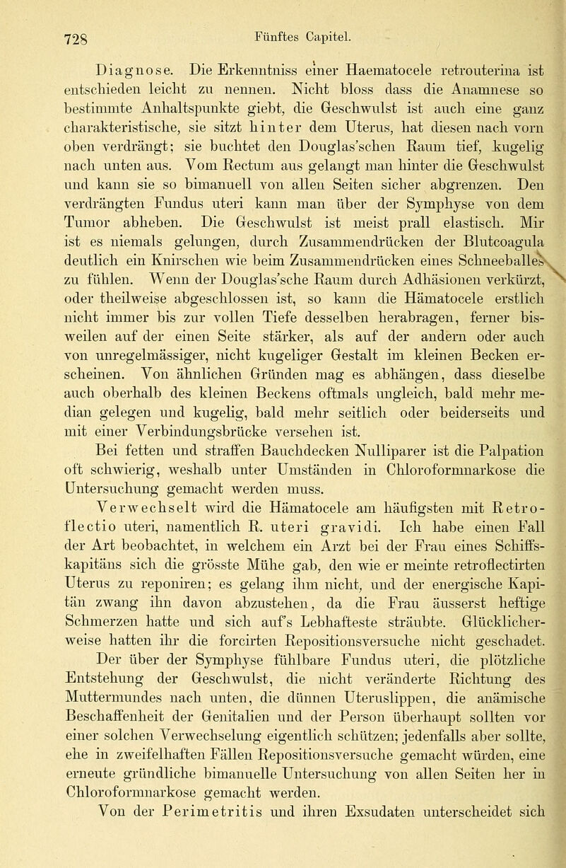 Diagnose. Die Erkenntuiss einer Haematocele retrouterina ist entschieden leicht zn nennen. Nicht bloss dass die Anauinese so bestimmte Anhaltspunkte giebt, die Geschwulst ist auch eine ganz charakteristische, sie sitzt hinter dem Uterus, hat diesen nach vorn oben verdrängt; sie buchtet den Douglas'schen Raum tief, iugelig nach unten aus. Vom Rectum aus gelangt man hinter die Geschwulst und kann sie so bimanuell von allen Seiten sicher abgrenzen. Den verdrängten Fundus uteri kann man über der Symphyse von dem Tumor abheben. Die Geschwulst ist meist prall elastisch. Mir ist es niemals gelungen, durch Zusammendrücken der Blutcoagula deutlich ein Knirschen wie beim Zusammendrücken eines Schneeballes^ zu fühlen. Wenn der Douglas'sche Raum durch Adhäsionen verkürzt, oder theilweise abgeschlossen ist, so kann die Hämatocele erstlich nicht immer bis zur vollen Tiefe desselben herabragen, ferner bis- weilen auf der einen Seite stärker, als auf der andern oder auch von unregelmässiger, nicht kugeliger Gestalt im kleinen Becken er- scheinen. Von ähnlichen Gründen mag es abhängen, dass dieselbe auch oberhalb des kleinen Beckens oftmals ungleich, bald mehr me- dian gelegen und kugelig, bald mehr seitlich oder beiderseits und mit einer Verbindungsbrücke versehen ist. Bei fetten und straffen Bauchdecken Nulliparer ist die Palpation oft schwierig, weshalb unter Umständen in Chloroformnarkose die Untersuchung gemacht werden muss. Verwechselt wird die Hämatocele am häufigsten mit Retro- flectio uteri, namentlich R. uteri gravidi. Ich habe einen Fall der Art beobachtet, in welchem ein Arzt bei der Frau eines Schiffs- kapitäns sich die grösste Mühe gab, den wie er meinte retrofiectirten Uterus zu reponiren; es gelang ihm nicht, und der energische Kapi- tän zwang ihn davon abzustehen, da die Frau äusserst heftige Schmerzen hatte und sich aufs Lebhafteste sträubte. Glücklicher- weise hatten ihr die forcirten Repositionsversuche nicht geschadet. Der über der Symphyse fühlbare Fundus uteri, die plötzliche Entstehung der Geschwulst, die nicht veränderte Richtung des Muttermundes nach unten, die dünnen Uteruslippen, die anämische Beschaffenheit der Genitalien und der Person überhaupt sollten vor einer solchen Verwechselung eigentlich schützen; jedenfalls aber sollte, ehe in zweifelhaften Fällen Repositionsversuche gemacht würden, eine erneute gründliche bimanuelle Untersuchung von allen Seiten her in Chloroformnarkose gemacht werden. Von der Perimetritis und ihren Exsudaten unterscheidet sich