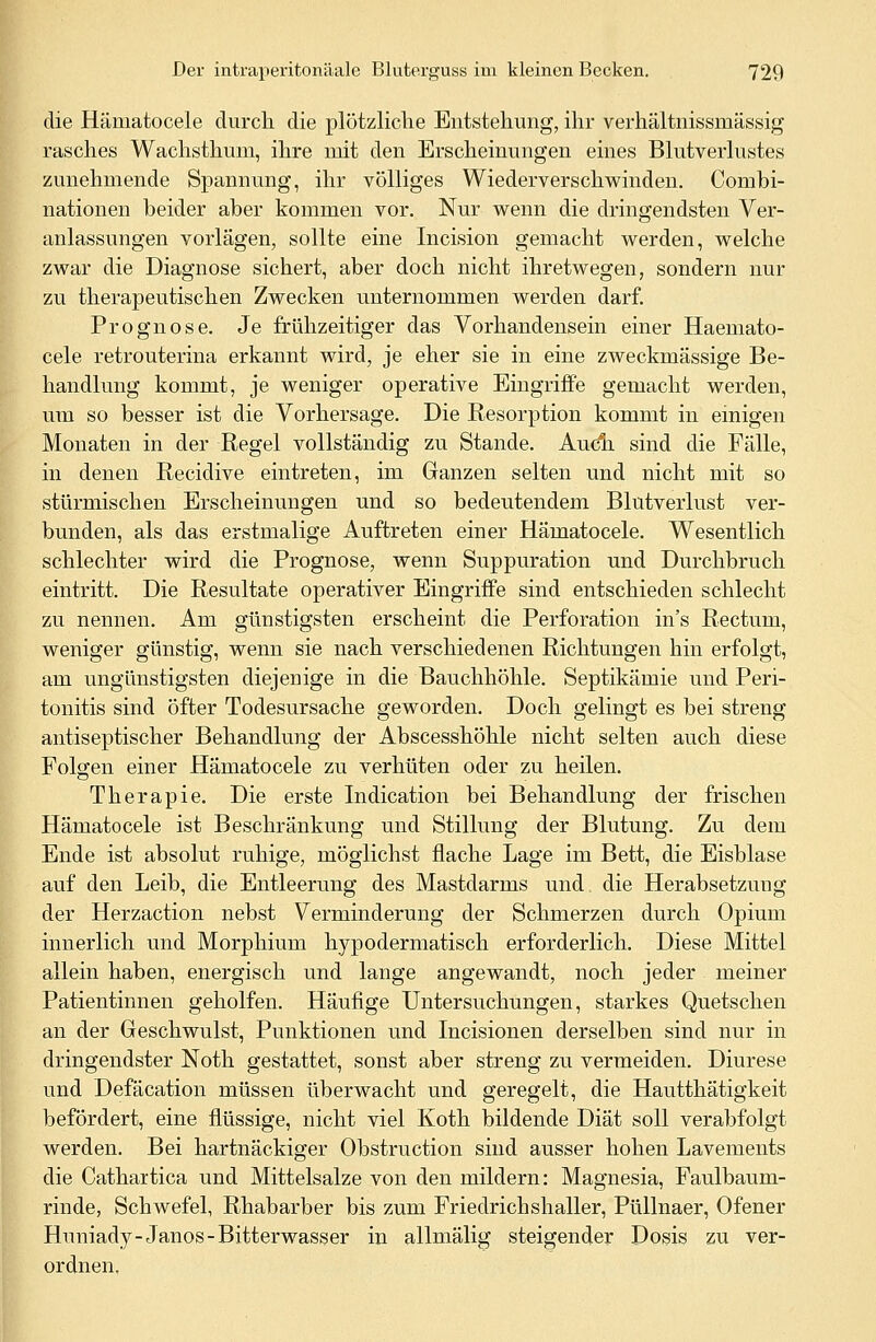 die Hämatocele durch die plötzliche Entstehung, ihr verhältnissmässig rasches Wachsthum, ihre mit den Erscheinungen eines Blutverlustes zunehmende Spannung, ihr völliges Wiederverschwinden. Combi- nationen beider aber kommen vor. Nur wenn die dringendsten Ver- anlassungen vorlägen, sollte eine Incision gemacht werden, welche zwar die Diagnose sichert, aber doch nicht ihretwegen, sondern nur zu therapeutischen Zwecken unternommen werden darf. Prognose. Je frühzeitiger das Vorhandensein einer Haemato- cele retrouterina erkannt wird, je eher sie in eine zweckmässige Be- handlung kommt, je weniger operative Eingriffe gemacht werden, um so besser ist die Vorhersage. Die Resorption kommt in einigen Monaten in der Regel vollständig zu Stande. Audi sind die Fälle, in denen Recidive eintreten, im Ganzen selten und nicht mit so stürmischen Erscheinungen und so bedeutendem Blutverlust ver- bunden, als das erstmalige Auftreten einer Hämatocele. Wesentlich schlechter wird die Prognose, wenn Suppuration und Durchbrach eintritt. Die Resultate operativer Eingriffe sind entschieden schlecht zu nennen. Am günstigsten erscheint die Perforation in's Rectum, weniger günstig, wenn sie nach verschiedenen Richtungen hin erfolgt, am ungünstigsten diejenige in die Bauchhöhle. Septikämie und Peri- tonitis sind öfter Todesursache geworden. Doch gelingt es bei streng antiseptischer Behandlung der Abscesshöhle nicht selten auch diese Folgen einer Hämatocele zu verhüten oder zu heilen. Therapie. Die erste Indication bei Behandlung der frischen Hämatocele ist Beschränkung und Stillung der Blutung. Zu dem Ende ist absolut ruhige, möglichst flache Lage im Bett, die Eisblase auf den Leib, die Entleerung des Mastdarms und. die Herabsetzung der Herzaction nebst Verminderung der Schmerzen durch Opium innerlich und Morphium hypodermatisch erforderlich. Diese Mittel allein haben, energisch und lange angewandt, noch jeder meiner Patientinnen geholfen. Häufige Untersuchungen, starkes Quetschen an der Geschwulst, Punktionen und Incisionen derselben sind nur in dringendster Noth gestattet, sonst aber streng zu vermeiden. Diurese und Defäcation müssen überwacht und geregelt, die Hautthätigkeit befördert, eine flüssige, nicht viel Koth bildende Diät soll verabfolgt werden. Bei hartnäckiger Obstruction sind ausser hohen Lavements die Cathartica und Mittelsalze von den mildern: Magnesia, Faulbaum- rinde, Schwefel, Rhabarber bis zum Friedrichshaller, Püllnaer, Ofener Huniady-Janos-Bitterwasser in allmalig steigender Dosis zu ver- ordnen.