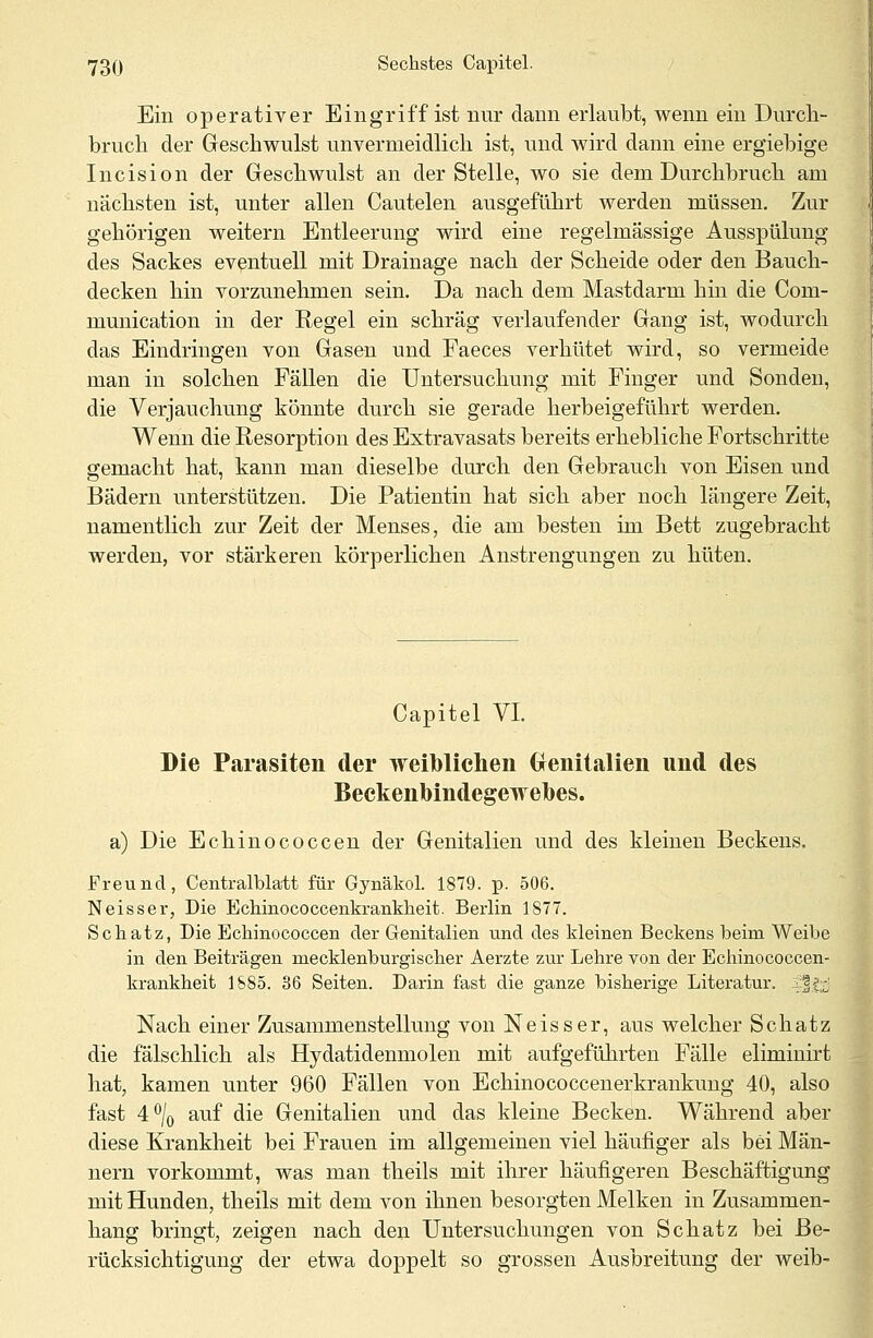 Ein operativer Eingriff ist nur dann erlaubt, wenn ein Durch- bruch der Geschwulst unvermeidlich ist, und wird dann eine ergiebige Incision der Geschwulst an der Stelle, wo sie dem Durchbruch am nächsten ist, unter allen Cautelen ausgeführt werden müssen. Zur gehörigen weitern Entleerung wird eine regelmässige Ausspülung des Sackes eventuell mit Drainage nach der Scheide oder den Bauch- decken hin vorzunehmen sein. Da nach dem Mastdarm hin die Com- munication in der Regel ein schräg verlaufender Gang ist, wodurch das Eindringen von Gasen und Faeces verhütet wird, so vermeide man in solchen Fällen die Untersuchung mit Finger und Sonden, die Verjauchung könnte durch sie gerade herbeigeführt werden. Wenn die Resorption des Extravasats bereits erhebliche Fortschritte gemacht hat, kann man dieselbe durch den Gebrauch von Eisen und Bädern unterstützen. Die Patientin hat sich aber noch längere Zeit, namentlich zur Zeit der Menses, die am besten im Bett zugebracht werden, vor stärkeren körperlichen Anstrengungen zu hüten. Capitel VI. Die Parasiten der weiblichen Genitalien und des Beckenbindegewebes. a) Die Echinococcen der Genitalien und des kleinen Beckens. Freund, Centralblatt für Gynäkol. 1879. p. 506. Neisser, Die Echinococcenkrankkeit. Berlin 1877. Schatz, Die Echinococcen der Genitalien und des kleinen Beckens beim Weibe in den Beiträgen mecklenburgischer Aerzte zur Lehre von der Echinococcen- krankheit 1885. 36 Seiten. Darin fast die ganze bisherige Literatur. 5:f|;-| Nach einer Zusammenstellung von Neisser, aus welcher Schatz die fälschlich als Hydatidenmolen mit aufgeführten Fälle elimiuirt hat, kamen unter 960 Fällen von Echinococcenerkrankung 40, also fast 4°/0 auf die Genitalien und das kleine Becken. Während aber diese Krankheit bei Frauen im allgemeinen viel häufiger als bei Män- nern vorkommt, was man theils mit ihrer häufigeren Beschäftigung mit Hunden, theils mit dem von ihnen besorgten Melken in Zusammen- hang bringt, zeigen nach den Untersuchungen von Schatz bei Be- rücksichtigung der etwa doppelt so grossen Ausbreitung der weib-