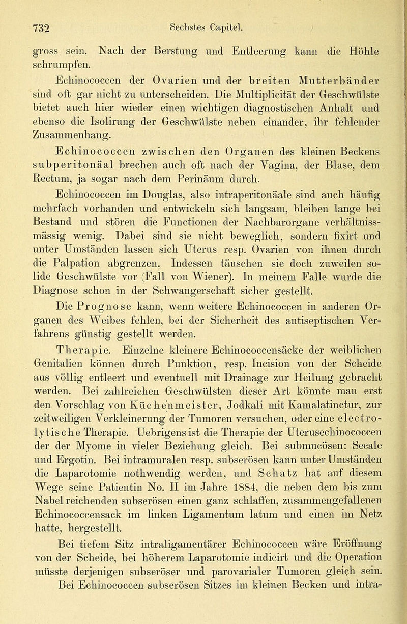 gross sein. Nach der Berstung und Entleerung kann die Höhle schrumpfen. Echinococcen der Ovarien und der breiten Mutterbänder sind oft gar nicht zu unterscheiden. Die Multiplicität der Geschwülste bietet auch hier wieder einen wichtigen diagnostischen Anhalt und ebenso die Isolirung der Geschwülste neben einander, ihr fehlender Zusammenhang. Echinococcen zwischen den Organen des kleinen Beckens subperitonäal brechen auch oft nach der Vagina, der Blase, dem Rectum, ja sogar nach dem Perinäum durch. Echinococcen im Douglas, also intraperitonäale sind auch häufig mehrfach vorhanden und entwickeln sich langsam, bleiben lange bei Bestand und stören die Functionen der Nachbarorgane verhältniss- mässig wenig. Dabei sind sie nicht beweglich, sondern fixirt und unter Umständen lassen sich Uterus resp. Ovarien von ihnen durch die Palpation abgrenzen. Indessen täuschen sie doch zuweilen so- lide Geschwülste vor (Fall von Wiener). In meinem Falle wurde die Diagnose schon in der Schwangerschaft sicher gestellt. Die Prognose kann, wenn weitere Echinococcen in anderen Or- ganen des Weibes fehlen, bei der Sicherheit des antiseptischen Ver- fahrens günstig gestellt werden. Therapie. Einzelne kleinere Echinococcensäcke der weiblichen Genitalien können durch Punktion, resp. Incision von der Scheide aus völlig entleert und eventuell mit Drainage zur Heilung gebracht werden. Bei zahlreichen Geschwülsten dieser Art könnte man erst den Vorschlag von Küchenmeister, Jodkali mit Kamalatinctur, zur zeitweiligen Verkleinerung der Tumoren versuchen, oder eine electro- lytische Therapie. Uebrigensist die Therapie der Uterusechinococcen der der Myome in vieler Beziehung gleich. Bei submucösen: Seeale und Ergotin. Bei intramuralen resp. subserösen kann unter Umständen die Laparotomie nothwendig werden, und Schatz hat auf diesem Wege seine Patientin No. II im Jahre 1884, die neben dem bis zum Nabel reichenden subserösen einen ganz schlaffen, zusammengefallenen Echinococcensack im linken Ligamentum latum und einen im Netz hatte, hergestellt. Bei tiefem Sitz intraligamentärer Echinococcen wäre Eröffnung von der Scheide, bei höherem Laparotomie indicirt und die Operation müsste derjenigen subseröser und parovarialer Tumoren gleich sein. Bei Echinococcen subserösen Sitzes im kleinen Becken und intra-