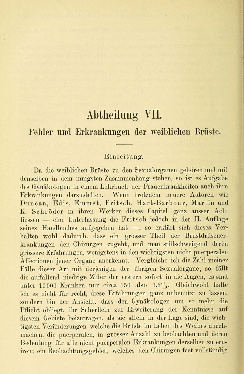 Abtheilung VII. Fehler und Erkrankungen der weiblichen Brüste, Einleitung. Da die weiblichen Brüste zu den Sexualorganen gehören und mit denselben in dem innigsten Zusammenhang stehen, so ist es Aufgabe des Gynäkologen in einem Lehrbuch der Frauenkrankheiten auch ihre Erkrankungen darzustellen. Wenn trotzdem neuere Autoren wie Duncan, Edis, Emmet, Fritsch, Hart-ßarbour, Martin und K. Schröder in ihren Werken dieses Capitel ganz ausser Acht Hessen — eine Unterlassung die Fritsch jedoch in der II. Auflage seines Handbuches aufgegeben hat —, so erklärt sich dieses Ver- halten wohl dadurch, dass ein grosser Theil der Brustdrüsener- krankungen den Chirurgen zugeht, und man stillschweigend deren grössere Erfahrungen, wenigstens in den wichtigsten nicht puerperalen Affectionen jener Organe anerkennt. Vergleiche ich die Zahl meiner Fälle dieser Art mit derjenigen der übrigen Sexualorgane, so fällt die auffallend niedrige Ziffer der erstem sofort in die Augen, es sind unter 10000 Kranken nur circa 150 also 1,5°/0. Gleichwohl halte ich es nicht für recht, diese Erfahrungen ganz unbenutzt zu lassen, sondern bin der Ansicht, dass den Gynäkologen um so mehr die Pflicht obliegt, ihr Schernein zur Erweiterung der Kenntnisse auf diesem Gebiete beizutragen, als sie allein in der Lage sind, die wich- tigsten Veränderungen welche die Brüste im Leben des Weibes durch- machen, die puerperalen, in grosser Anzahl zu beobachten und deren Bedeutung für alle nicht puerperalen Erkrankungen derselben zu eru- iren; ein Beobachtungsgebiet, welches den Chirurgen fast vollständig