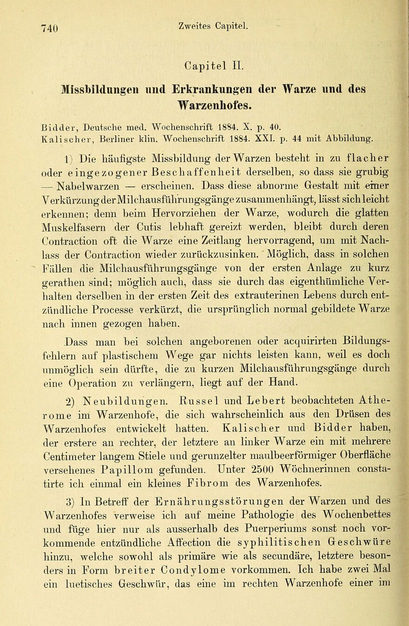 Capjtel IL Missbildungen und Erkrankungen der Warze und des Warzennofes. Bidder, Deutsche med. Wochenschrift 1884. X. p. 40. Kali scher, Berliner klin. Wochenschrift 1884. XXI. p. 44 mit Abbildung. 1) Die häufigste Missbildung der Warzen besteht in zu flacher oder eingezogener Beschaffenheit derselben, so dass sie grubig — Nabelwarzen — erscheinen. Dass diese abnorme Gestalt mit einer Verkürzung der Milchausführungsgänge zusammenhängt, lässt sich leicht erkennen; denn beim Hervorziehen der Warze, wodurch die glatten Muskelfasern der Cutis lebhaft gereizt werden, bleibt durch deren Contraction oft die Warze eine Zeitlang hervorragend, um mit Nach- lass der Contraction wieder zurückzusinken. Möglich, dass in solchen Fällen die Milchausführungsgänge von der ersten Anlage zu kurz gerathen sind; möglich auch, dass sie durch das eigenthümliche Ver- halten derselben in der ersten Zeit des extrauterinen Lebens durch ent- zündliche Processe verkürzt, die ursprünglich normal gebildete Warze nach innen gezogen haben. Dass man bei solchen angeborenen oder acquirirten Bildungs- fehlern auf plastischem Wege gar nichts leisten kann, weil es doch unmöglich sein dürfte, die zu kurzen Milchausführungsgänge durch eine Operation zu verlängern, liegt auf der Hand. 2) Neubildungen. Rüssel und Lebert beobachteten Athe- rome im Warzenhofe, die sich wahrscheinlich aus den Drüsen des Warzenhofes entwickelt hatten. Kalischer und Bidder haben, der erstere an rechter, der letztere an linker Warze ein mit mehrere Centimeter langem Stiele und gerunzelter maulbeerförmiger Oberfläche versehenes Papillom gefunden. Unter 2500 Wöchnerinnen consta- tirte ich einmal ein kleines Fibrom des Warzenhofes. 3) In Betreff der Ernährungsstörungen der Warzen und des Warzenhofes verweise ich auf meine Pathologie des Wochenbettes und füge hier nur als ausserhalb des Puerperiums sonst noch vor- kommende entzündliche Affection die syphilitischen Geschwüre hinzu, welche sowohl als primäre wie als secundäre, letztere beson- ders in Form breiter Condylome vorkommen. Ich habe zwei Mal ein luetisches Geschwür, das eine im rechten Warzenhofe einer im