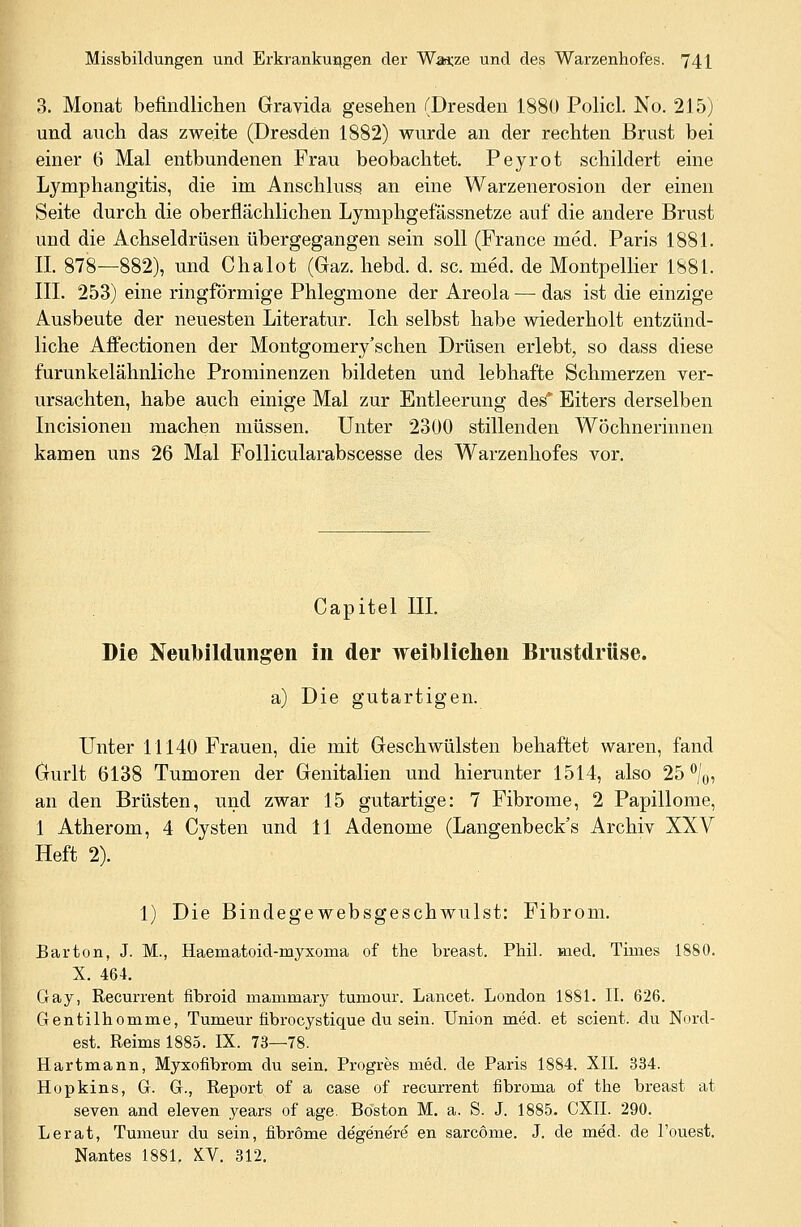 Missbildungen und Erkrankungen der War.ze und des Warzenhofes. 74 \ 3. Monat befindlichen Gravida gesehen (Dresden 1880 Policl. No. 215) und auch das zweite (Dresden 1882) wurde an der rechten Brust bei einer 6 Mal entbundenen Frau beobachtet. Peyrot schildert eine Lymphangitis, die im Anschluss an eine Warzenerosion der einen Seite durch die oberflächlichen Lyniphgef'ässnetze auf die andere Brust und die Achseldrüsen übergegangen sein soll (France med. Paris 1881. IL 878—882), und Chalot (Gaz. hebd. d. sc. med. de Montpellier 1881. III. 253) eine ringförmige Phlegmone der Areola — das ist die einzige Ausbeute der neuesten Literatur. Ich selbst habe wiederholt entzünd- liche Affectionen der Montgomery'schen Drüsen erlebt, so dass diese furunkelähnliche Prominenzen bildeten und lebhafte Schmerzen ver- ursachten, habe auch einige Mal zur Entleerung des* Eiters derselben Incisionen machen müssen. Unter 2300 stillenden Wöchnerinnen kamen uns 26 Mal Follicularabscesse des Warzenhofes vor. Capitel III. Die Neubildungen in der weiblichen Brustdrüse. a) Die gutartigen. Unter 11140 Frauen, die mit Geschwülsten behaftet waren, fand Gurlt 6138 Tumoren der Genitalien und hierunter 1514, also 25 °/0, an den Brüsten, und zwar 15 gutartige: 7 Fibrome, 2 Papillome, 1 Atherom, 4 Cysten und 11 Adenome (Langenbeck's Archiv XXV Heft 2). 1) Die Bindegewebsgeschwulst: Fibrom. Barton, J. M., Haematoid-myxoma of the breast. Phil. med. Times 1880. X. 464. Gay, Recurrent fibroid mammary tumour. Lancet. London 1881. IL 626. Gentilhomme, Tumeur fibrocystique du sein. Union med. et scient. du Nord- est. Reims 1885. IX. 73—78. Hartmann, Myxofibrom du sein. Progres med. de Paris 1884. XII. 334. Hopkins, G. G., Report of a case of recurrent fibroma of the breast at seven and eleven years of age. Boston M. a. S. J. 1885. CXII. 290. Lerat, Tumeur du sein, fibröme degenere en sarcöme. J. de med. de l'ouest. Nantes 1881. KV. 312.