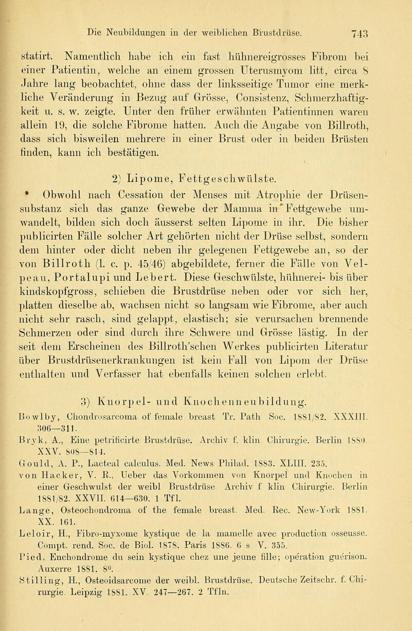 statirt. Namentlich habe ich ein fast hühnereigrosses Fibrom bei einer Patientin, welche an einem grossen Uterusmyom litt, circa 8 Jahre lang beobachtet, ohne dass der linksseitige Tumor eine merk- liche Veränderung in Bezug auf Grösse, Consistenz, Schmerzhaftig- keit u. s. w. zeigte. Unter den früher erwähnten Patientinnen waren allein 19, die solche Fibrome hatten. Auch die Angabe von Billroth, dass sich bisweilen mehrere in einer Brust oder in beiden Brüsten finden, kann ich bestätigen. 2) Lipome, Fettgeschwülste. • Obwohl nach Cessation der Menses mit Atrophie der Drüsen- substanz sich das ganze Gewebe der Mamma in* Fettgewebe um- wandelt, bilden sich doch äusserst selten Lipome in ihr. Die bisher publicirten Fälle solcher Art gehörten nicht der Drüse selbst, sondern dem hinter oder dicht neben ihr gelegenen Fettgewebe an, so der von Billroth (1. c. p. 45/46) abgebildete, ferner die Fälle von Vel- peau, Portalupi und Lebert. Diese Geschwülste, hühnerei- bis über kindskopfgross, schieben die Brustdrüse neben oder vor sich her, platten dieselbe ab, wachsen nicht so langsam wie Fibrome, aber auch nicht sehr rasch, sind gelappt, elastisch; sie verursachen brennende Schmerzen oder sind durch ihre Schwere und Grösse lästig. In der seit dem Erscheinen des Billroth'schen Werkes publicirten Literatur über Brustdrüsenerkrankungen ist kein Fall von Lipom der Drüse enthalten und Verfasser hat ebenfalls keinen solchen erlebt. 3) Knorpel- und Knochenneubildung. Bowlby, Chondrosarcoma of female breast Tr. Path Soe. 1881/82. XXXIII. 306—311. Bryk, A., Eine petrificirte Brustdrüse. Archiv f. klin Chirurgie. Berlin 1880. XXV. 808—SU. Gould, A. P., Lacteal calculus. Med. News Philad. 1883. XLIII. 235. von Hacker, V. K., Ueber das Vorkommen von Knorpel und Knochen in einer Geschwulst der weibl Brustdrüse. Archiv f klin Chirurgie. Berlin 1881/82. XXVII. 614—630. 1 Tfl. Lange, Osteochondrome of the female breast. Med. Rec. New-York 1881. XX. 161. Leloir, EL, Fibro-myxome kystique de la mamelle avec production osseusse. Conrpt. rend. Soc. de Biol. 1878. Paris 1886. 6 s V. 355. Pied, Enchondrome du sein kystique chez une jeune fille; Operation guerison. Auxerre 1881. 8°. Stilling, H., Osteoidsarcome der weibl. Brustdrüse. Deutsche Zeitschr. f. Chi- rurgie. Leipzig 1881. XV. 247—267. 2 Tfln.