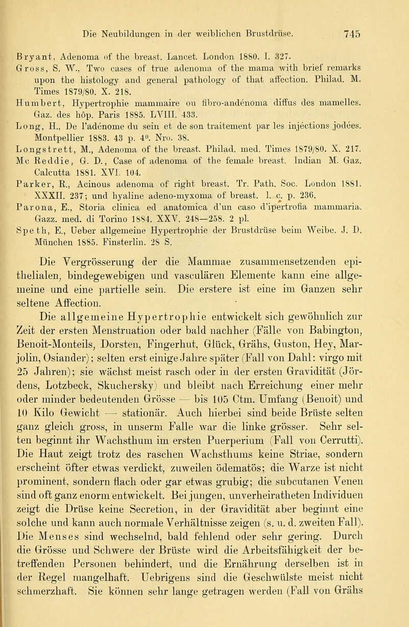 Bryant, Adenoina of tlie breast. Lancet. London 1880. I. 327. Gross, S. W., Two cases of tr'ue adenoma of the mama with brief remarks upon the histology and general pathology of that affection. Philad. M. Times 1879/80. X. 218. Humbert, Hypertrophie mammaire ou fibro-andenoma diffus des mamelles. Gaz. des höp. Paris 1885. LVIII. 433. Long, H., De l'adenome du sein et de son traitement par les injections jodees. Montpellier 1883. 43 p. 4°. Nro. 38. Longstrett, M., Adenoma of the breast. Philad. med. Times 1879/80. X. 217. Mc Reddie, G. D., Case of adenoma of the female breast. Indian M. Gaz. Calcutta 1881. XVI. 104. Parker, R., Acinous adenoma of right breast. Tr. Path. Soc. London 1881. XXXII. 237; und hyaline adeno-myxoma of breast. 1. c. p. 236. Parona, E., Storia clinica ed anatomica d'un caso d'ipertrofia mammaria. Gazz. med. di Torino 1884. XXV. 248—258. 2 pl. Speth, E., Ueber allgemeine Hypertrophie der Brustdrüse beim Weibe. J. D. München 1885. Finsterlin. 28 S. Die Vergrösserung der die Mammae zusammensetzenden epi- theliale^ bindegewebigen und vasculären Elemente kann eine allge- meine und eine partielle sein. Die erstere ist eine im Glänzen sehr seltene Affection. Die allgemeine Hypertrophie entwickelt sich gewöhnlich zur Zeit der ersten Menstruation oder bald nachher (Fälle von Babington, Benoit-Monteils, Dorsten, Fingerhut, Glück, Grähs, Guston, Hey, Mar- jolin, Oslander); selten erst einige Jahre später (Fall von Dahl: virgo mit 25 Jahren); sie wächst meist rasch oder in der ersten Gravidität (JOr- dens, Lotzbeck, Skuchersky) und bleibt nach Erreichung einer mehr oder minder bedeutenden Grösse — bis 105 Ctm. Umfang (Benoit) und 10 Kilo Gewicht — stationär. Auch hierbei sind beide Brüste selten ganz gleich gross, in unserm Falle war die linke grösser. Sehr sel- ten beginnt ihr Wachsthum im ersten Puerperium (Fall von Cerrutti). Die Haut zeigt trotz des raschen Wachsthums keine Striae, sondern erscheint öfter etwas verdickt, zuweilen ödematös; die Warze ist nicht prominent, sondern flach oder gar etwas grubig; die subcutanen Venen sind oft ganz enorm entwickelt. Bei jungen, unverheiratheten Individuen zeigt die Drüse keine Secretion, in der Gravidität aber beginnt eine solche und kann auch normale Verhältnisse zeigen (s. u. d. zweiten Fall). Die Menses sind wechselnd, bald fehlend oder sehr gering. Durch die Grösse und Schwere der Brüste wird die Arbeitsfähigkeit der be- treffenden Personen behindert, und die Ernährung derselben ist in der Regel mangelhaft. Uebrigens sind die Geschwülste meist nicht schmerzhaft. Sie können sehr lange getragen werden (Fall von Grähs