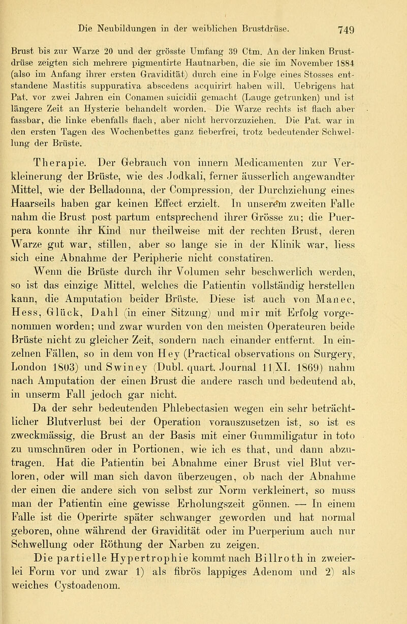 Brust bis zur Warze 20 und der grösste Umfang 39 Ctm. An der linken Brust- drüse zeigten sich mehrere pigmentirte Hautnarben, die sie im November 1884 (also im Anfang ihrer ersten Gravidität) durch eine in Folge eines Stosses ent- standene Mastitis suppurativa abscedens acquirirt haben will. Uebrigens hat Pat. vor zwei Jahren ein Conamen suicidii gemacht (Lauge getrunken) und ist längere Zeit an Hysterie behandelt worden. Die Warze rechts ist flach aber fassbar, die linke ebenfalls flach, aber nicht hervorzuziehen. Die Pat. war in den ersten Tagen des Wochenbettes ganz fieberfrei, trotz bedeutender Schwel- lung der Brüste. Therapie. Der Gebrauch von hinern Medicamenten zur Ver- kleinerung der Brüste, wie des Jodkali, ferner äusserlich angewandter Mittel, wie der Belladonna, der Compression; der Durchziehung eines Haarseils haben gar keinen Effect erzielt. In unserem zweiten Falle nahm die Brust post partum entsprechend ihrer Grösse zu; die Puer- pera konnte ihr Kind nur theilweise mit der rechten Brust, deren Warze gut war, stillen, aber so lange sie in der Klinik war, liess sich eine Abnahme der Peripherie nicht constatiren. Wenn die Brüste durch ihr Volumen sehr beschwerlich werden, so ist das einzige Mittel, welches die Patientin vollständig herstellen kann, die Amputation beider Brüste. Diese ist auch von Manec, Hess, Glück, Dahl (in einer Sitzung) und mir mit Erfolg vorge- nommen worden; und zwar wurden von den meisten Operateuren beide Brüste nicht zu gleicher Zeit, sondern nach einander entfernt. In ein- zelnen Fällen, so in dem von Hey (Practical observations on Surgery, London 18ü3) und Swiney (Dubl. quart. Journal 11/XL 1869) nahm nach Amputation der einen Brust die andere rasch und bedeutend ab, in unserm Fall jedoch gar nicht. Da der sehr bedeutenden Phlebectasien wegen ein sehr beträcht- licher Blutverlust bei der Operation vorauszusetzen ist, so ist es zweckmässig, die Brust an der Basis mit einer Gummiligatur in toto zu umschnüren oder in Portionen, wie ich es that, und dann abzu- tragen. Hat die Patientin bei Abnahme einer Brust viel Blut ver- loren, oder will man sich davon überzeugen, ob nach der Abnahme der einen die andere sich von selbst zur Norm verkleinert, so muss man der Patientin eine gewisse Erholungszeit gönnen. — In einem Falle ist die Operirte später schwanger geworden und hat normal geboren, ohne während der Gravidität oder im Puerperium auch nur Schwellung oder Röthung der Narben zu zeigen. Die partielle Hypertrophie kommt nach Billroth in zweier- lei Form vor und zwar 1) als fibrös lappiges Adenom und 2) als weiches Cystoadenom.