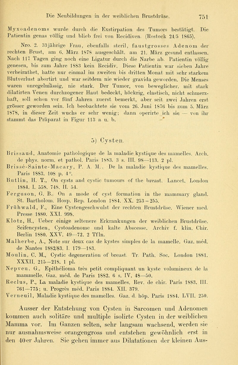 Myxoadenoms wurde durch die Exstirpation des Tumors bestätigt. Die Patientin genas völlig und blieb frei von Recidiven. (Rostock 24/5 1865). Nro. 2. 33jährige Frau, ebenfalls steril, faustgrosses Adenom der rechten Brust, am 6. März 1878 ausgeschält, am 21. März gesund entlassen. Nach 117 Tagen ging noch eine Ligatur durch die Narbe ab. Patientin völlig genesen, bis zum Jahre 1883 kein Recidiv. Diese Patientin war sieben Jahre verheirathet, hatte nur einmal im zweiten bis dritten Monat mit sehr starkem Blutverlust abortirt und war seitdem nie wieder gravida geworden. Die Menses waren unregelmassig, nie stark. Der Tumor, von beweglicher, mit stark dilatirten Venen durchzogener Haut bedeckt, höckrig, elastisch, nicht schmerz- haft, soll schon vor fünf Jahren zuerst bemerkt, aber seit zwei Jahren erst grösser geworden sein. Ich beobachtete sie vom 26. Juni 1876 bis zum 5. März 1878, in dieser Zeit wuchs er sehr wenig; dann operirte ich sie — von ihr stammt das Präparat in Figur 113 a u. b. 5) Cysten. Bris sau d, Anatomie pathologicpie de la maladie kystique des mamelles. Arch. de phys. norm, et pathol. Paris 1S83. 3 s. III. 98—113. 2 pl. Brisse-Sainte-Macary, P. A. M., De la maladie kystique des mamelles. Paris 1883. 108 p. 4». Butlin, H. T., On cysts and cystic tumours of the breast. Lancet. London 1884. I. 558. 748. II. 54. Ferguson, G. B., On a mode of cyst formation in the mammary gland. St. Bartholom. Hosp. Rep. London 1884. XX. 253-255. Frühwald, F., Eine Cystengeschwulst der rechten Brustdrüse. Wiener med. Presse 1880. XXI. 998. Klotz, H., Ueber einige seltenere Erkrankungen der weiblichen Brustdrüse, Seifencysten, Cystoadenome und kalte Abscesse. Archiv f. klin. Chir. Berlin 1880. XXV. 49—72. 2 Tfln. Malherbe, A., Note sur deux cas de kystes simples de la mamelle. Gaz. med. de Nantes 1882/83. I. 179—183. Moulin, C. M., Cystic degeneration of breast. Tr. Path. Soc. London 1881. XXXII. 215-218. 1 pl. Nepveu, G., Epithelioma tres petit compliquant un kyste volumineux de la mammelle. Gaz. med. de Paris 1882. 6 s. IV. 48—50. Reelus, P., La maladie kystique des mamelles. Rev. de chir. Paris 1883. III. 761—775; u. Progres med. Paris 1884. XII. 379. Verneuil, Maladie kystique des mamelles. Gaz. d. höp. Paris 1884. LVII. 250. Ausser der Entstehung von Cysten in Sarcomen und Adenomen kommen auch solitäre und multiple isolirte Cysten in der weiblichen Mamma vor. Im Ganzen selten, sehr langsam wachsend, werden sie nur ausnahmsweise orangengross und entstehen gewöhnlich erst in den 40 er Jahren. Sie 2'ehen immer aus Dilatationen der kleinen Aus-