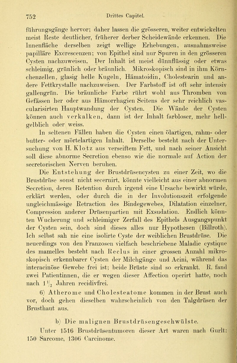 führungsgänge hervor; daher lassen die grösseren, weiter entwickelten meist Reste deutlicher, früherer derber Scheidewände erkennen. Die Innenfläche derselben zeigt wellige Erhebungen, ausnahmsweise papilläre Excrescenzen; von Epithel sind nur Spuren in den grösseren Cysten nachzuweisen. Der Inhalt ist meist dünnflüssig oder etwas schleimig, grünlich oder bräunlich. Mikroskopisch sind in ihm Körn- chenzellen, glasig helle Kugeln, Hämatoidin, Cholestearin und an- dere Fettkrystalle nachzuweisen. Der Farbstoff ist oft sehr intensiv gallengrün. Die bräunliche Farbe rührt wohl aus Thromben von Gefässen her oder aus Hämorrhagien Seitens der sehr reichlich vas- cularisirten Hauptwandung der Cysten. Die Wände der Cysten können auch verkalken, dann ist der Inhalt farbloser, mehr hell- gelblich oder weiss. In seltenen Fällen haben die Cysten einen ölartigen, rahm- oder butter- oder mörtelartigen Inhalt. Derselbe besteht nach der Unter- suchung von H. Klotz aus verseiftem Fett, und nach seiner Ansicht soll diese abnorme Secretion ebenso wie die normale auf Action der secretorischen Nerven beruhen. Die Entstehung der Brustdrüsencysten zu einer Zeit, wo die Brustdrüse sonst nicht secernirt, könnte vielleicht aus einer abnormen Secretion, deren Retention durch irgend eine Ursache bewirkt würde, erklärt werden, oder durch die in der Involutionszeit erfolgende ungleichmässige Retraction des Bindegewebes, Dilatation einzelner, Compression anderer Drüsenpartien mit Exsudation. Endlich könn- ten Wucherung und schleimiger Zerfall des Epithels Ausgangspunkt der Cysten sein, doch sind dieses alles nur Hypothesen (Billroth). Ich selbst sah nie eine isolirte Cyste der weiblichen Brustdrüse. Die neuerdings von den Franzosen vielfach beschriebene Maladie cystique des mamelles besteht nach Reclus in einer grossen Anzahl mikro- skopisch erkennbarer Cysten der Milchgänge und Acini, während das interacinöse Gewebe frei ist; beide Brüste sind so erkrankt. R. fand zwei Patientinnen, die er wegen dieser Affection operirt hatte, noch nach l1^ Jahren recidivfrei. 6) Atherome und Cholesteatome kommen in der Brust auch vor, doch gehen dieselben wahrscheinlich von den Talgdrüsen der Brusthaut aus. b) Die malignen Brustdrüsengeschwülste. Unter 1516 Brustdrüsentumoren dieser Art waren nach Gurlt: 1.50 Sarcome, 1306 Carcinome.