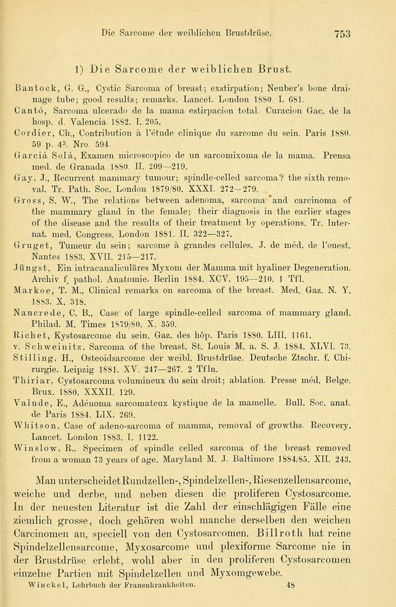 1) Die Sarcome der weiblichen Brust. Bantock, G. G., Cystic Sarcoma of breast; exstirpation; Neuber's bone drai- nage tube; good results; remarks. Lancet. London 1880. I. G81. Cantö, Sarcorna ulcerado de la niania estirpacion total. Curacion Gac. de la hosp. d. Valencia 1882. I. 205. Cordier, Ch., Contribution ä l'etude clinique du sarcome du sein. Paris 1880. 59 p. 43. Nro. 594. Garciä Sola, Examen microscopico de un sarcomixoma de la mama. Prensa med. de Granada 1880. IL 209—219. Gay, J., Recurrent mammary tumour; spindle-celled sarcoma? the sixtli remo- val. Tr. Path. Soc. London 1879/80. XXXI. 272-279. Gross, S. W., The relations between adenoma, sarcoma *and Carcinoma of the mammary gland in the female; their diagnosis in the earlier stages of the disease and the results of their treatment by Operations. Tr. Inter- nat, med. Congress. London 1881. II. 322—327. Grüget, Tumeur du sein; sarcome ä grandes cellules. J. de med. de l'ouest. Nantes 1883. XVII. 215—217. Jüngst, Ein intracanaliculäres Myxom der Mamma mit hyaliner Degeneration. Archiv f. pathol. Anatomie. Berlin 1884. XCV. 195—210. 1 Tfl. Markoe, T. M., Clinical remarks 011 sarcoma of the breast. Med. Gaz. N. Y. 1883. X. 318. Nancrede, C. B., Case of large spindle-celled sarcoma of mammary gland. Philad. M. Times 1S79/80. X. 359. Richet, Kystosarcome du sein. Gaz. des hop. Paris 1880. LIII. 1161. v. Schweinitz, Sarcoma of the breast. St. Louis M. a. S. J. 1884. XLVI. 73. Stilling, H., Osteoidsarcome der weibl. Brustdrüse. Deutsche Ztschr. f. Chi- rurgie. Leipzig 1881. XV. 247—267. 2 Tfln. Thiriar, Cystosarcoma volumineux du sein droit; ablation. Presse med. Beige. Brux. 1880. XXXII. 129. Valude, E., Adenoma sarcornateux kystique de la mamelle. Bull. Soc. anat. de Paris 1884. LIX. 269. Whitson, Case of adeno-sarcoma of mamma, removal of growths. Recovery. Lancet. London 1883. I. 1122. Win slow, R., Specimen of spindle celled sarcoma of the breast removecl from a woman 73 years of age. Maryland M. J. Baltimore 1884/85. XII. 243. Man unterscheidet Rundzellen-, Spindelzellen-, Riesenzellensarcome, weiche und derbe, und neben diesen die proliferen Cystosarcorne. In der neuesten Literatur ist die Zahl der einschlägigen Fälle eine ziemlich grosse, doch gehören wohl manche derselben den weichen Carcinomen an, speciell von den Cystosarcomen. Billroth hat reine Spindelzellensarcome, Myxosarcome und plexiforme Sarcome nie in der Brustdrüse erlebt, wohl aber in den proliferen Cystosarcomen einzelne Partien mit Spindelzellen und Myxomgewebe. Wiuckel, Lehrbuch der Frauenkrankheiten. 48