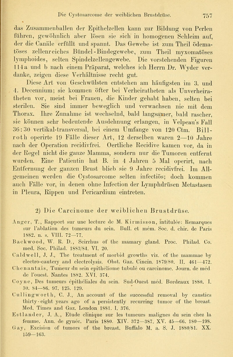 das Zusammenballen der Epithelzellen kann zur Bildung von Perlen führen, gewöhnlich aber lösen sie sich in homogenen Schleim auf, der die Canäle erfüllt und spannt. Das Gewebe ist zum Theil ödema- töses zellenreiches Bündel-Bindegewebe, zum Theil myxomatöses lymphoides, selten Spindelzellengewebe. Die vorstehenden Figuren 114 a und b nach einem Präparat, welches ich Herrn Dr. Wyder ver- danke, zeigen diese Verhältnisse recht gut. Diese Art von Geschwülsten entstehen am häufigsten im 3. und 4. Decennium; sie kommen öfter bei Verheiratheten als Unverheira- theten vor, meist bei Frauen, die Kinder gehabt haben, selten bei sterilen. Sie sind immer beweglich und verwachsen nie mit dem Thorax. Ihre Zunahme ist Wechselnd, bald langsamer, bald rascher, sie können sehr bedeutende Ausdehnung erlangen, in Velpeau s Fall 36:30 vertikal-transversal, bei einem Umfange von 120 Ctm. Bill- roth operirte 19 Fälle dieser Art, 12 derselben waren 2—10 Jahre nach der Operation recidivfrei. Oertliche Recidive kamen vor, da in der Regel nicht die ganze Mamma, sondern nur die Tumoren entfernt wurden. Eine Patientin hat B. in 4 Jahren 5 Mal operirt, nach Entfernung der ganzen Brust blieb sie 9 Jahre recidivfrei. Im All- gemeinen werden die Cystosarcome selten infectiös; doch kommen auch Fälle vor, in denen ohne Infection der Lymphdrüsen Metastasen in Pleura, Rippen und Pericardium eintreten. 2) Die Carcinome der weiblichen Brustdrüse. Anger, T., Rapport sur une lecture de M. Kirmisson, intitulee: Remarques sur l'ablation des tumeurs du sein. Bull, et mern. Soc. d. chir. de Paris 1882. n. s. VIII. 72—77. Backwood, W. R. D., Scirrhus of the marnary glancl. Proc. Philad. Co. med. Soc. Philad. 1883/84. VI. 20. Caldwell, J. J., The treatment of morbid growths viz. of the mammae by electro-cautery and electrolysis. Obst. Gaz. Cincin. 1879/80. II. 461—472. Chenantais, Tumeur du sein epitheliome tubule ou carcinome. Journ. de med. de Touest. Nantes 1882. XVI. 374. Coyne, Des tumeurs epitheliales du sein. Sud-Ouest med. Bordeaux 1880. I. 30. 84—86. 97. 125. 129. Cullingworth, C. J., An account of the successful reinoval by caustics thirty-eight years ago of a persistently recurring tumor of the breast. Med. Times and Graz. London 1881. I. 376. Estland er, J. A., Etüde clinique sur les tumeurs malignes du sein chez la femme. Ann. de gynec. Paris 1880. XIV. 372—387. XV. 45—66. 180—198. Gay, Excision of tumors of the breast. Buffalo M. a. S. J. 1880/81. XX. 159—163.