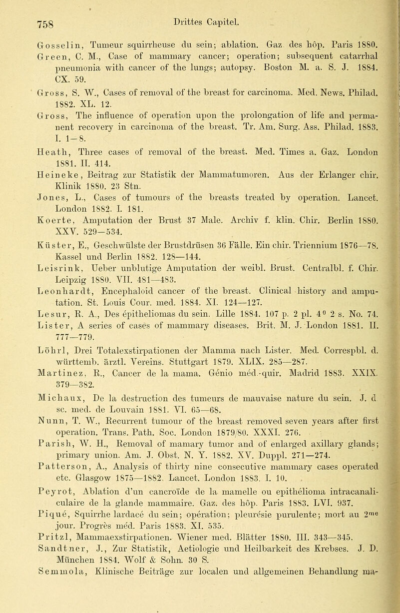 Gosselin, Turnern- squirrheuse du sein; ablation. Gaz des höp. Paris 1880. Green, C. M., Case of mammary cancer; Operation; sübsequent catarrhal pneumonia with Cancer of the lungs; autopsy. Boston M. a. S. J. 1884. CX. 59. Gross, S. W., Gases of removal of the breast for Carcinoma. Med. News. Philad. 1882. XL. 12. Gross, The influence of Operation upon the Prolongation of life and perma- nent recovery in Carcinoma of the breast. Tr. Am. Surg. Ass. Philad. 1883. I. 1-8. Heath, Three cases of removal of the breast. Med. Times a. Gaz. London 1881. II. 414. Heineke, Beitrag zur Statistik der Mammatumoren. Aus der Erlanger chir. Klinik 1880. 23 Stn. Jones, L., Cases of tumours of the breasts treated by Operation. Lancet. London 1882. I. 181. Koerte, Amputation der Brust 37 Male. Archiv f. klin. Chir. Berlin 1880. XXV. 529-534. Küster, E., Geschwülste der Brustdrüsen 36 Fälle. Ein chir. Triennium 1876—78. Kassel und Berlin 1882. 128—144. Leisrink, Ueber unblutige Amputation der weibl. Brust. Centralbl. f. Chir. Leipzig 1880. VII. 481—483. Leonhardt, Encephaloid Cancer of the breast. Clinical history and ampu- tation. St. Louis Cour. med. 1884. XL 124—127. Lesur, R. A., Des epitheliomas du sein. Lille 1884. 107 p. 2 pl. 4° 2 s. No. 74. Lister, A series of cases of mammary diseases. Brit. M. J. London 1881. IL 777—779. Löhrl, Drei Totalexstirpationen der Mamma nach Lister. Med. Correspbl. d. württemb. ärztl. Vereins. Stuttgart 1879. XLIX. 285—287. Martinez, R., Cancer de la mama. Genio med.-quir. Madrid 1883. XXIX, 379—382. Michaux, De la destruction des tumeurs de mauvaise nature du sein. J. d sc. med. de Louvain 1881. VI. 65—68. Nunn, T. W., Recurrent tumour of the breast removed seven years after first Operation. Trans. Path. Soc. London 1879/80. XXXI. 276. Parish, W. H., Removal of mamary tumor and of enlarged axillary glands; primary union. Am. J. Obst. N. Y. 1882. XV. Duppl. 271—274. Patterson, A., Analysis of thirty nine consecutive mammary cases operated etc. Glasgow 1875—1882. Lancet. London 1883. I. 10. Peyrot, Ablation d'un cancro'ide de la mamelle ou epithelioma intracanali- culaire de la glande mammaire. Gaz. des höp. Paris 1883. LVI. 937. Pique, Squirrhe lardace dusein; Operation; pleuresie purulente; mort au 2me jour. Progres med. Paris 1883. XL 535. Pritzl, Mammaexstirpationen. Wiener med. Blätter 1880. III. 343—345. Sandtner, J., Zur Statistik, Aetiologie und Heilbarkeit des Krebses. J. D. München 1884. Wolf & Sohn. 30 S. Semmola, Klinische Beiträge zur localen und allgemeinen Behandlung nia-