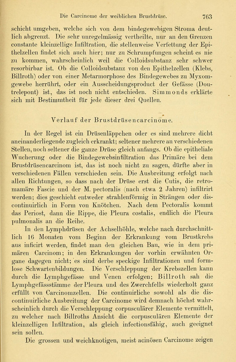 schicht umgeben, welche sich von dem bindegewebigen Stroma deut- lich abgrenzt. Die sehr unregelmässig vertheüte, nur an den Grenzen constante kleinzellige Infiltration, die stellenweise Verfettung der Epi- thelzellen findet sich auch hier; nur zu Schrumpfungen scheint es nie zu kommen, wahrscheinlich weil die Colloidsubstanz sehr schwer resorbirbar ist. Ob die Colloidsubstanz von den Epithelzellen (Klebs, Billroth) oder von einer Metarmorphose des Bindegewebes zu Myxom- gewebe herrührt, oder ein Ausscheidungsproduct der Gefässe (Dou- trelepont) ist, das ist noch nicht entschieden. Simmonds erklärte sich mit Bestimmtheit für jede dieser drei Quellen. Verlauf der Brustdrüsencarcinome. In der Regel ist ein Drüsenläppchen oder es sind mehrere dicht aneinanderliegende zugleich erkrankt; seltener mehrere an verschiedenen Stellen, noch seltener die ganze Drüse gleich anfangs. Ob die epitheliale Wucherung oder die Bindegewebsinfiltration das Primäre bei dem Brustdrüsencarcinom ist, das ist noch nicht zu sagen, dürfte aber in verschiedenen Fällen verschieden sein. Die Ausbreitung erfolgt nach allen Richtungen, so dass nach der Drüse erst die Cutis, die retro- mamäre Fascie und der M. pectoralis (nach etwa 2 Jahren) infiltrirt werden; dies geschieht entweder strahlenförmig in Strängen oder dis- continuirlich in Form von Knötchen. Nach dem Pectoralis kommt das Periost, dann die Rippe, die Pleura costalis, endlich die Pleura pulmonalis an die Reihe. In den Lymphdrüsen der Achselhöhle, welche nach durchschnitt- lich 16 Monaten vom Beginn der Erkrankung vom Brustkrebs aus inficirt werden, findet man den gleichen Bau, wie in dem pri- mären Carcinom; in den Erkrankungen der vorhin erwähnten Or- gane dagegen nicht; es sind derbe speckige Infiltrationen und form- lose Schwartenbildungen. Die Verschleppung der Krebszellen kann durch die Lymphgefässe und Venen erfolgen; Billroth sah die Lymphgefässstämme der Pleura und des Zwerchfells wiederholt ganz erfüllt von Carcinomzellen. Die continuirliche sowohl als die dis- continuirliche Ausbreitung der Carcinome wird demnach höchst wahr- scheinlich durch die Verschleppung corpusculärer Elemente vermittelt, zu welcher nach Billroths Ansicht die corpusculären Elemente der kleinzelligen Infiltration, als gleich infectionsfähig, auch geeignet sein sollen. Die grossen und weichknotigen, meist acinösen Carcinome zeigen