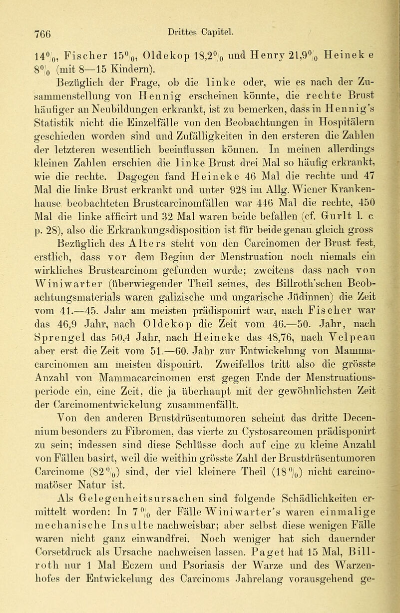 14°/0, Fischer 15°/0, Oldekop 18,2°/0 und Henry 21,9% Heinek e 8% (mit 8—15 Kindern). Bezüglich der Frage, ob die linke oder, wie es nach der Zu- sammenstellung von Hennig erscheinen könnte, die rechte Brust häufiger an Neubildungen erkrankt, ist zu bemerken, dassin Hennig's Statistik nicht die Einzelfälle von den Beobachtungen in Hospitälern geschieden worden sind und Zufälligkeiten in den ersteren die Zahlen der letzteren wesentlich beeinflussen können. In meinen allerdings kleinen Zahlen erschien die linke Brust drei Mal so häufig erkrankt, wie die rechte. Dagegen fand Heineke 46 Mal die rechte und 47 Mal die linke Brust erkrankt und unter 928 im Allg. Wiener Kranken- hause beobachteten Brustcarcinomfällen war 446 Mal die rechte, 450 Mal die linke afficirt und 32 Mal waren beide befallen (cf. Grurlt 1. c p. 28), also die Erkrankungsdisposition ist für beide genau gleich gross Bezüglich des Alters steht von den Carcinomen der Brust fest, erstlich, dass vor dem Beginn der Menstruation noch niemals ein wirkliches Brustcarcinom gefunden wurde; zweitens dass nach von Winiwarter (überwiegender Theil seines, des Billroth'schen Beob- achtungsmaterials waren galizische und ungarische Jüdinnen) die Zeit vom 41.—45. Jahr am meisten prädisponirt war, nach Fischer war das 46,9 Jahr, nach Oldekop die Zeit vom 46.—50. Jahr, nach Sprengel das 50,4 Jahr, nach Heineke das 48,76, nach Velpeau aber erst die Zeit vom 51.—60. Jahr zur Entwicklung von Mamma- carcinomen am meisten disponirt. Zweifellos tritt also die grösste Anzahl von Mammacarcinomen erst gegen Ende der Menstruations- periode ein, eine Zeit, die ja überhaupt mit der gewöhnlichsten Zeit der Carcinomentwickelung zusammenfällt. Von den anderen Brustdrüsentumoren scheint das dritte Decen- nium besonders zu Fibromen, das vierte zu Cystosarcomen prädisponirt zu sein; indessen sind diese Schlüsse doch auf eine zu kleine Anzahl von Fällen basirt, weil die weithin grösste Zahl der Brustdrüsentumoren Carcinome (82°/0) sind, der viel kleinere Theil (18°/0) nicht carcino- matöser Natur ist. Als Gelegenheitsursachen sind folgende Schädlichkeiten er- mittelt worden: In 7% der Fälle Winiwarter's waren einmalige mechanische Insulte nachweisbar; aber selbst diese wenigen Fälle waren nicht ganz einwandfrei. Noch weniger hat sich dauernder Corsetdruck als Ursache nachweisen lassen. Paget hat 15 Mal, Bill- roth nur 1 Mal Eczem und Psoriasis der Warze und des Warzen- hofes der Entwickelung des Carcinoms Jahrelang vorausgehend ge-