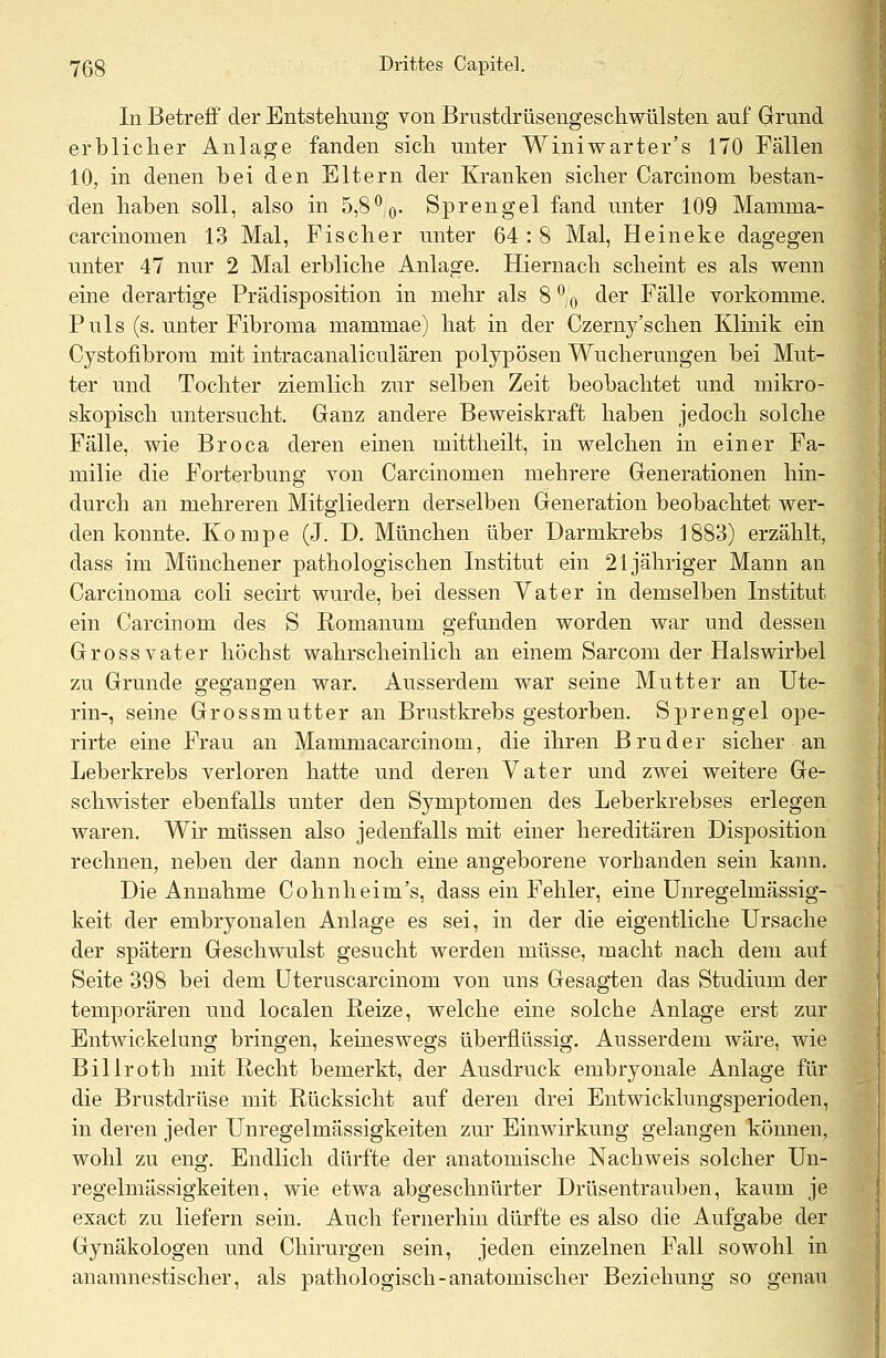 In Betreff der Entstehung von Brustdrüsengeschwülsten auf Grund erblicher Anlage fanden sich unter Winiwarter's 170 Fällen 10, in denen bei den Eltern der Kranken sicher Carcinom bestan- den haben soll, also in 5,8°/0. Sprengel fand unter 109 Mamma- carcinomen 13 Mal, Fischer unter 64 : 8 Mal, Heineke dagegen unter 47 nur 2 Mal erbliche Anlage. Hiernach scheint es als wenn eine derartige Prädisposition in mehr als 8 °/0 der Fälle vorkomme. Puls (s. unter Fibroma mammae) hat in der Czerny'schen Klinik ein Cystofibrora. mit intracanaliculären polypösen Wucherungen bei Mut- ter und Tochter ziemlich zur selben Zeit beobachtet und mikro- skopisch untersucht. Ganz andere Beweiskraft haben jedoch solche Fälle, wie Broca deren einen mittheilt, in welchen in einer Fa- milie die Forterbung von Carcinomen mehrere Generationen hin- durch an mehreren Mitgliedern derselben Generation beobachtet wer- den konnte. Kompe (J. D. München über Darmkrebs 1883) erzählt, dass im Münchener pathologischen Institut ein 21 jähriger Mann an Carcinoma coli secirt wurde, bei dessen Vater in demselben Institut ein Carcinom des S Romanum gefunden worden war und dessen Gross vater höchst wahrscheinlich an einem Sarcom der Halswirbel zu Grunde gegangen war. Ausserdem war seine Mutter an Ute- rin-, seine Grossmutter an Brustkrebs gestorben. Sprengel ope- rirte eine Frau an Mammacarcinom, die ihren Bruder sicher an Leberkrebs verloren hatte und deren Vater und zwei weitere Ge- schwister ebenfalls unter den Symptomen des Leberkrebses erlegen waren. Wir müssen also jedenfalls mit einer hereditären Disposition rechnen, neben der dann noch eine angeborene vorhanden sein kann. Die Annahme Cohnheim's, dass ein Fehler, eine Unregelmässig- keit der embryonalen Anlage es sei, in der die eigentliche Ursache der spätem Geschwulst gesucht werden müsse, macht nach dem auf Seite 398 bei dem Uteruscarcinom von uns Gesagten das Studium der temporären und localen Reize, welche eine solche Anlage erst zur Entwickelung bringen, keineswegs überflüssig. Ausserdem wäre, wie Billroth mit Recht bemerkt, der Ausdruck embryonale Anlage für die Brustdrüse mit Rücksicht auf deren drei Entwicklungsperioden, in deren jeder Unregelmässigkeiten zur Einwirkung gelangen können, wohl zu eng. Endlich dürfte der anatomische Nachweis solcher Un- regelmässigkeiten, wie etwa abgeschnürter Drüsentrauben, kaum je exact zu liefern sein. Auch fernerhin dürfte es also die Aufgabe der Gynäkologen und Chirurgen sein, jeden einzelnen Fall sowohl in anamnestischer, als pathologisch-anatomischer Beziehung so genau