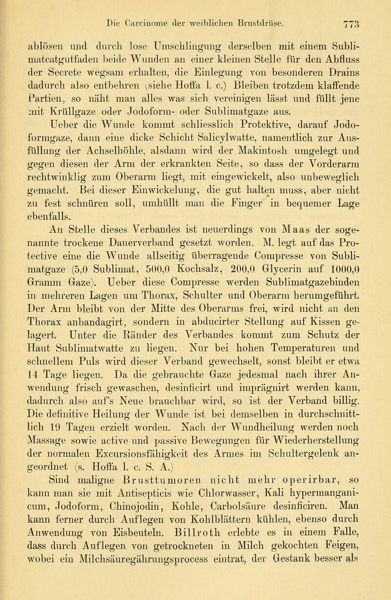 ablösen und durch lose Uinschlingung derselben mit einem Subli- niatcatgutfaden beide Wunden an einer kleinen Stelle für den Abfluss der Secrete wegsam erhalten, die Einlegung von besonderen Drains dadurch also entbehren ^siehe Hoffa 1. c.) Bleiben trotzdem klaffende Partien, so näht man alles was sich vereinigen lässt und füllt jene mit Krüllgaze oder Jodoform- oder Sublimatgaze aus. Ueber die Wunde kommt schliesslich Protektive, darauf Jodo- formgaze, dann eine dicke Schicht Salicylwatte, namentlich zur Aus- füllung der Achselhöhle, alsdann wird der Makintosh umgelegt und gegen diesen der Arm der erkrankten Seite, so dass der Vorderarm rechtwinklig zum Oberarm liegt, mit eingewickelt, also unbeweglich gemacht. Bei dieser Einwickelung, die gut halten muss, aber nicht zu fest schnüren soll, umhüllt man die Finger in bequemer Lage ebenfalls. An Stelle dieses Verbandes ist neuerdings von Maas der soge- nannte trockene Dauerverband gesetzt worden. M. legt auf das Pro- tective eine die Wunde allseitig überragende Compresse von Subli- matgaze (5,0 Sublimat, 500,0 Kochsalz, 200,0 Glycerin auf 1000,0 Gramm Gaze). Ueber diese Compresse werden Sublimatgazebinden in mehreren Lagen um Thorax, Schulter und Oberarm herumgeführt. Der Arm bleibt von der Mitte des Oberarms frei, wird nicht an den Thorax anbandagirt, sondern in abducirter Stellung auf Kissen ge- lagert. Unter die Ränder des Verbandes kommt zum Schutz der Haut Sublimatwatte zu liegen. Nur bei hohen Temperaturen und schnellem Puls wird dieser Verband gewechselt, sonst bleibt er etwa 14 Tage liegen. Da die gebrauchte Gaze jedesmal nach ihrer An- wendung frisch gewaschen, desinficirt und imprägnirt werden kann, dadurch also aufs Neue brauchbar wird, so ist der Verband billig. Die definitive Heilung der Wunde ist bei demselben in durchschnitt- lich 19 Tagen erzielt worden. Nach der Wundheilung werden noch Massage sowie active und passive Bewegungen für Wiederherstellung der normalen Excursionsfähigkeit des Armes im Schultergelenk an- geordnet (s. Hoffa 1. c. S. A.) Sind maligne Brusttumoren nicht mehr operirbar, so kann man sie mit Antisepticis wie Chlorwasser, Kali hypermangani- cum, Jodoform, Chinojodin, Kohle, Carbolsäure desinficiren. Man kann ferner durch Auflegen von Kohlblättern kühlen, ebenso durch Anwendung von Eisbeuteln. Billroth erlebte es in einem Falle, dass durch Auflegen von getrockneten in Milch gekochten Feigen, wobei ein Milchsäuregährungsprocess eintrat, der Gestank besser als