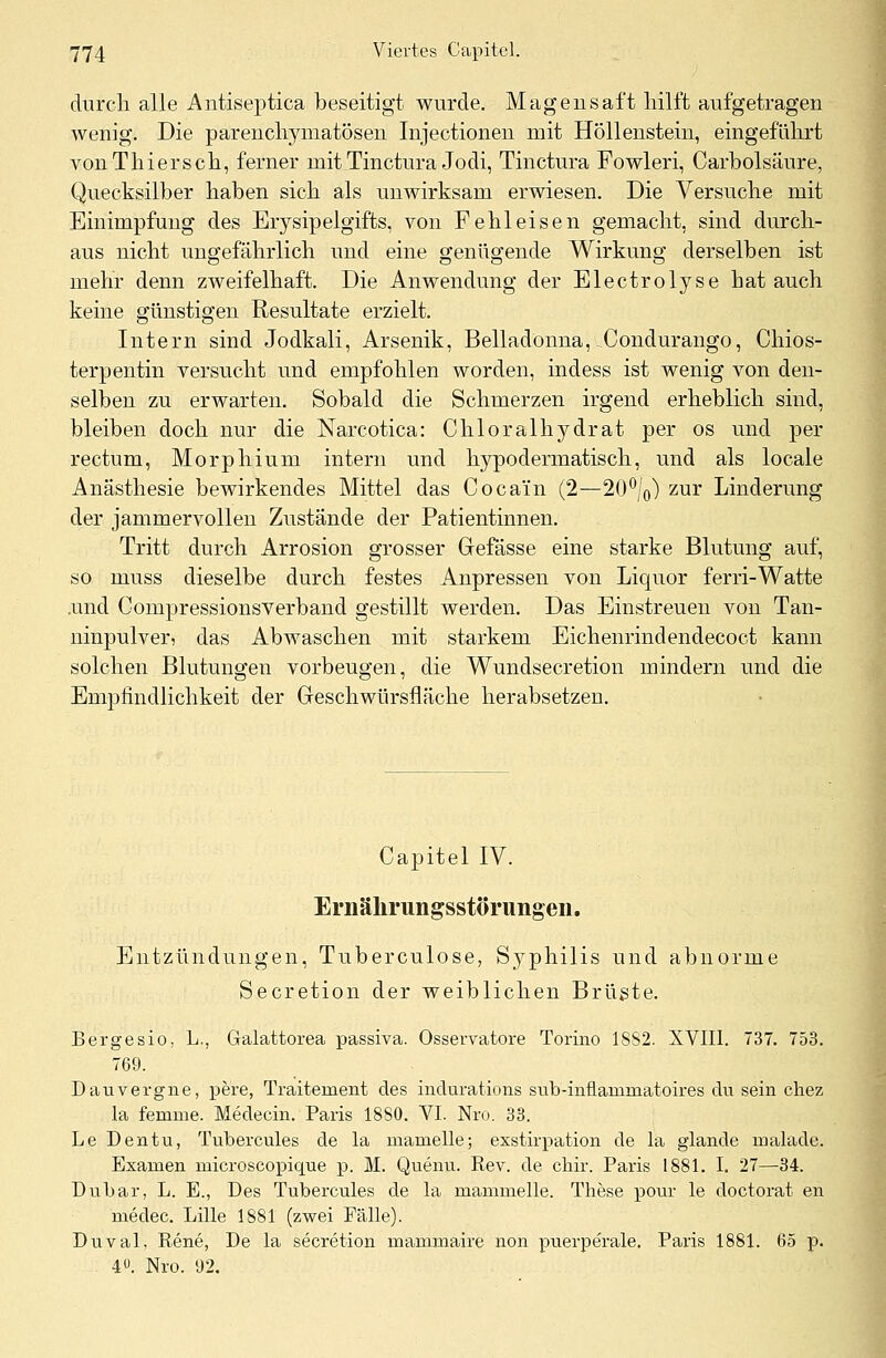 durch alle Antiseptica beseitigt wurde. Magensaft hilft aufgetragen Avenig. Die parenchymatösen Injectionen mit Höllenstein, eingeführt vonThiersch, ferner mit Tinctura Jodi, Tinctura Fowleri, Carholsäure, Quecksilber haben sich als unwirksam erwiesen. Die Versuche mit Einimpfung des Erysipelgifts, von Fehl eisen gemacht, sind durch- aus nicht ungefährlich und eine genügende Wirkung derselben ist mehr denn zweifelhaft. Die Anwendung der Electrolyse hat auch keine günstigen Resultate erzielt. Intern sind Jodkali, Arsenik, Belladonna, Condurango, Chios- terpentin versucht und empfohlen worden, indess ist wenig von den- selben zu erwarten. Sobald die Schmerzen irgend erheblich sind, bleiben doch nur die Narcotica: Chloralhydrat per os und per rectum, Morphium intern und hypodermatisch, und als locale Anästhesie bewirkendes Mittel das Cocain (2—20°/0) zur Linderung der jammervollen Zustände der Patientinnen. Tritt durch Arrosion grosser Grefässe eine starke Blutung auf, so muss dieselbe durch festes Anpressen von Licpior ferri-Watte .und Compressionsverband gestillt werden. Das Einstreuen von Tan- ninpulver, das Abwaschen mit starkem Eichenrindendecoct kann solchen Blutungen vorbeugen, die Wundsecretion mindern und die Empfindlichkeit der Greschwürsfläche herabsetzen. Capitel IV. Ernährungsstörungen. Entzündungen, Tuberculose, Syphilis und abnorme Secretion der weiblichen Brüste. Bergesio, L., Galattorea passiva. Osservatore Torino 1882. XVIII. 737. 753. 769. Dauvergne, pere, Traitement des indurations sub-inflamrnatoires du sein chez la femrne. Medecin. Paris 1880. VI. Nro. 33. Le Dentu, Tubercules de la marnelle; exstirpation de la glande malade. Examen microscopique p. M. Quenu. Rev. de chir. Paris 1881. I. 27—34. Dubar, L. E., Des Tubercules de la mammelle. These pour le doctorat en medec. Lille 1881 (zwei Fälle). Duval, Rene, De la secretion mammaire non puerperale, Paris 1881. (35 p. 4°. Nro. 92.
