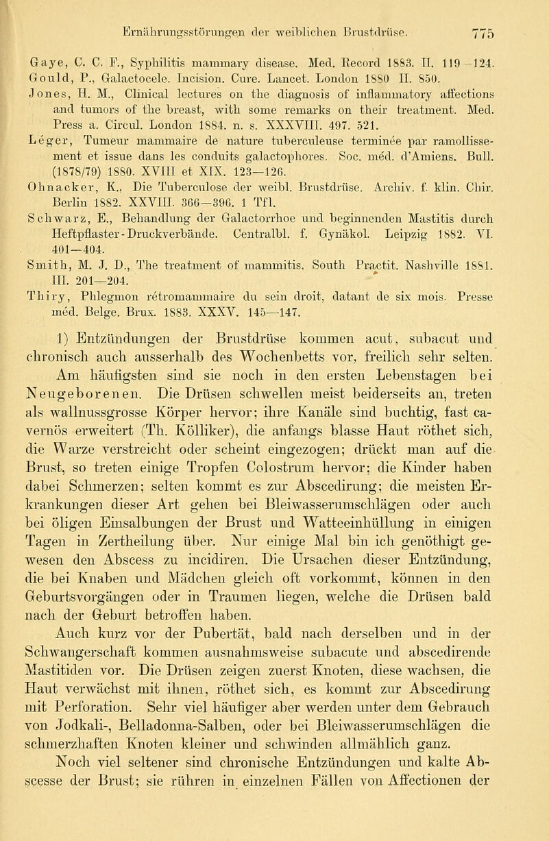Gaye, C. C. F., Syphilitis mammary disease. Med. Record 1883. II. 119-124. Gould, P., Galactocele. Incision. Cure. Lancet. London 1880 IL 850. Jones, H. M., Clinical lectures on the diagnosis of inflammatory affections ancl tumors of the breast, with sorne rernarks on their treatment. Med. Press a. Circul. London 1884. n. s. XXXVIII. 497. 521. Leger, Tumeur mammaire de nature tuberculeuse terminee par ramollisse- ment et issue dans les conduits galactophores. Soc. med. d'Amiens. Bull. (1878/79) 1880. XVIII et XIX. 123—126. Ohnacker, K., Die Tuberculose der weibl. Brustdrüse. Archiv, f. Hin. Chir. Berlin 1882. XXVIII. 366—396. 1 Tfl. Schwarz, E., Behandlung der Galactorrhoe und beginnenden Mastitis durch Heftpflaster-Druckverbände. Centralbl. f. Gynäkol. Leipzig 1S82. VI. 401—404. Smith, M. J. D., The treatment of mammitis. South Practit. Nashville 1881. III. 201—204. Thiry, Phlegmon retromammaire du sein droit, datant de six mois. Presse med. Beige. Brux. 1883. XXXV. 145—147. 1) Entzündungen der Brustdrüse kommen acut, subacut und enronisch auch, ausserhalb des Wochenbetts vor, freilich sehr selten. Am häufigsten sind sie noch in den ersten Lebenstagen bei Neugeborenen. Die Drüsen schwellen meist beiderseits an, treten als wallnussgrosse Körper hervor; ihre Kanäle sind buchtig, fast ca- vernös erweitert (Th. Kölliker), die anfangs blasse Haut röthet sich, die Warze verstreicht oder scheint eingezogen; drückt man auf die Brust, so treten einige Tropfen Colostrum hervor; die Kinder haben dabei Schmerzen; selten kommt es zur Abscedirung; die meisten Er- krankungen dieser Art gehen bei Bleiwasserumschlägen oder auch bei öligen Einsalbungen der Brust und Watteeinhüllung in einigen Tagen in Zertheilung über. Nur einige Mal bin ich genöthigt ge- wesen den Abscess zu ineidiren. Die Ursachen dieser Entzündung, die bei Knaben und Mädchen gleich oft vorkommt, können in den Geburtsvorgängen oder in Traumen liegen, welche die Drüsen bald nach der Geburt betroffen haben. Auch kurz vor der Pubertät, bald nach derselben und in der Schwangerschaft kommen ausnahmsweise subacute und abscedirende Mastitiden vor. Die Drüsen zeigen zuerst Knoten, diese wachsen, die Haut verwächst mit ihnen, röthet sich, es kommt zur Abscedirung mit Perforation. Sehr viel häutiger aber werden unter dem Gebrauch von Jodkali-, Belladonna-Salben, oder bei Bleiwasserumschlägen die schmerzhaften Knoten kleiner und schwinden allmählich ganz. Noch viel seltener sind chronische Entzündungen und kalte Ab- scesse der Brust; sie rühren in einzelnen Fällen von Affectionen der