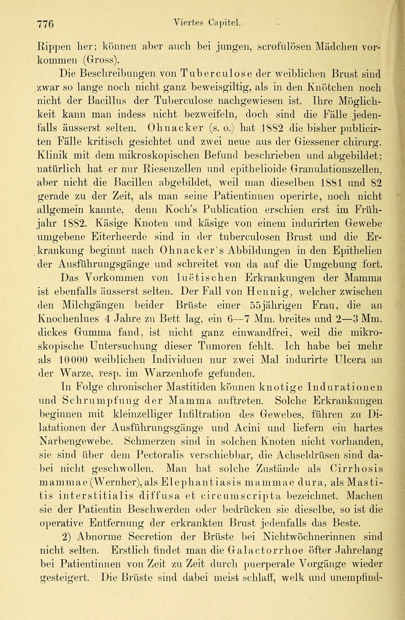 Rippen her; können aber auch bei jungen, scrofülösen Mädchen vor- kommen (Gross). Die Beschreibungen von Tuberculose der weiblichen Brust sind zwar so lange noch nicht ganz beweisgiltig, als in den Knötchen noch nicht der Bacillus der Tuberculose nachgewiesen ist. Ihre Möglich- keit kann man indess nicht bezweifeln, doch sind die Fälle jeden- falls äusserst selten. Ohnacker (s.o.) hat 1882 die bisher publicir- ten Fälle kritisch gesichtet und zwei neue aus der Giessener chirurg. Klinik mit dem mikroskopischen Befund beschrieben und abgebildet; natürlich hat er nur Riesenzellen und epithelioide Granulationszellen, aber nicht die Bacillen abgebildet, weil man dieselben 1881 und 82 gerade zu der Zeit, als man seine Patientinnen operirte, noch nicht allgemein kannte, denn Koch's Publication erschien erst im Früh- jahr 1882. Käsige Knoten und käsige von einem indurirten Gewebe umgebene Eiterheerde sind in der tuberculosen Brust und die Er- krankung beginnt nach Ohnackers Abbildungen in den Epithelien der Ausführungsgänge und schreitet von da auf die Umgebung fort. Das Vorkommen von luetischen Erkrankungen der Mamma ist ebenfalls äusserst selten. Der Fall von Hennig, welcher zwischen den Milchgängen beider Brüste einer 55jährigen Frau, die an Knochenlues 4 Jahre zu Bett lag, ein 6—7 Mm. breites und 2—3 Mm. dickes Gumma fand, ist nicht ganz einwandfrei, weil die mikro- skopische Untersuchung dieser Tumoren fehlt. Ich habe bei mehr als 10000 weiblichen Individuen nur zwei Mal indurirte Ulcera an der Warze, resp. im Warzenhofe gefunden. In Folge chronischer Mastitiden können knotige Indurationen und Schrumpfung der Mamma auftreten. Solche Erkrankungen beginnen mit kleinzelliger Infiltration des Gewebes, führen zu Di- latationen der Ausführungsgänge und Acini und liefern ein hartes Narbengewebe. Schmerzen sind in solchen Knoten nicht vorhanden, sie sind über dem Pectoralis verschiebbar, die Achseldrüsen sind da- bei nicht geschwollen. Man hat solche Zustände als Cirrhosis mammae(Wernher), als Elephantiasis mammae dura, als Masti- tis interstitialis diffusa et circumscripta bezeichnet. Machen sie der Patientin Beschwerden oder bedrücken sie dieselbe, so ist die operative Entfernung der erkrankten Brust jedenfalls das Beste. 2) Abnorme Secretion der Brüste bei Nichtwöchnerinnen sind nicht selten. Erstlich findet man die Galactorrhoe öfter Jahrelang bei Patientinnen von Zeit zu Zeit durch puerperale Vorgänge wieder gesteigert. Die Brüste sind dabei meist schlaff, welk und unempfind-