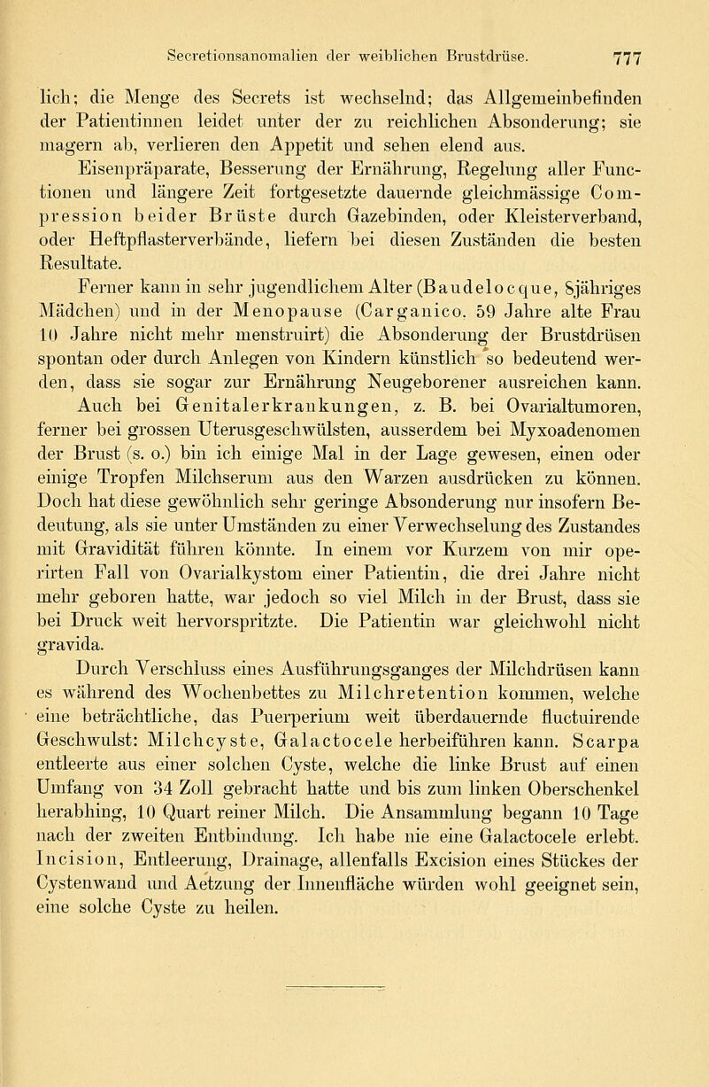 lieh; die Menge des Secrets ist wechselnd; das Allgemeinbefinden der Patientinnen leidet unter der zn reichlichen Absonderung; sie magern ab, verlieren den Appetit und sehen elend aus. Eisenpräparate, Besserung der Ernährung, Regelung aller Func- tionen und längere Zeit fortgesetzte dauernde gleichmässige Com- pression beider Brüste durch Gazebinden, oder Kleisterverband, oder Heftpflasterverbände, liefern bei diesen Zuständen die besten Resultate. Ferner kann in sehr jugendlichem Alter (Baudeiocque, Sjähriges Mädchen) und in der Menopause (Carganico. 59 Jahre alte Frau 10 Jahre nicht mehr menstruirt) die Absonderung der Brustdrüsen spontan oder durch Anlegen von Kindern künstlich so bedeutend wer- den, dass sie sogar zur Ernährung Neugeborener ausreichen kann. Auch bei Genitalerkrankungen, z. B. bei Ovarialtumoren, ferner bei grossen Uterusgeschwülsten, ausserdem bei Myxoadenomen der Brust (s. o.) bin ich einige Mal in der Lage gewesen, einen oder einige Tropfen Milchserum aus den Warzen ausdrücken zu können. Doch hat diese gewöhnlich sehr geringe Absonderung nur insofern Be- deutung, als sie unter Umständen zu einer Verwechselung des Zustandes mit Gravidität führen könnte. In einem vor Kurzem von mir ope- rirten Fall von Ovarialkystom einer Patientin, die drei Jahre nicht mehr geboren hatte, war jedoch so viel Milch in der Brust, dass sie bei Druck weit hervorspritzte. Die Patientin war gleichwohl nicht gravida. Durch Verschluss eines Ausführungsganges der Milchdrüsen kann es während des Wochenbettes zu Milchretention kommen, welche eine beträchtliche, das Puerperium weit überdauernde fluetuirende Geschwulst: Milchcyste, Galactocele herbeiführen kann. Scarpa entleerte aus einer solchen Cyste, welche die linke Brust auf einen Umfang von 34 Zoll gebracht hatte und bis zum linken Oberschenkel herabhing, 10 Quart reiner Milch. Die Ansammlung begann 10 Tage nach der zweiten Entbindung. Ich habe nie eine Galactocele erlebt. Incision, Entleerung, Drainage, allenfalls Excision eines Stückes der Cystenwand und Aetzung der Innenfläche würden wohl geeignet sein, eine solche Cyste zu heilen.