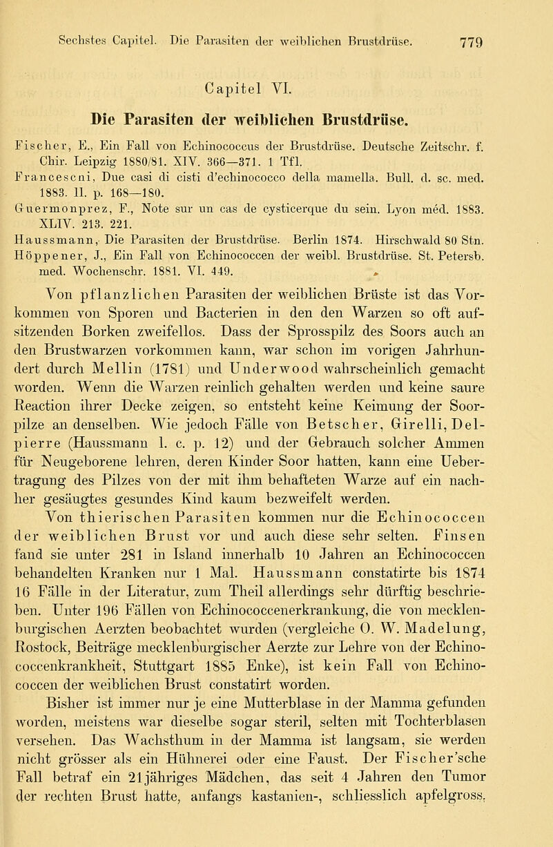 Capitel VI. Die Parasiten der weiblichen Brustdrüse. Fischer, E., Ein Fall von Echinococcus der Brustdrüse. Deutsche Zeitschr. f. Chir. Leipzig 1880/81. XIV. 366—371. 1 Tfl. Francescni, Due casi di cisti d'echinococco della mamella. Bull. d. sc. med. 1883. 11. p. 168—180. Guermonprez, F., Note sur un cas de cysticerque du sein. Lyon med. 1883. XLIV. 213. 221. Haussmann, Die Parasiten der Brustdrüse. Berlin 1874. Hirschwald 80 Stn. Hoppener, J., Ein Fall von Echinococcen der weibl. Brustdrüse. St. Petersb. med. Wochenschr. 1881. VI. 449. Von pflanzlichen Parasiten der weiblichen Brüste ist das Vor- kommen von Sporen und Bacterien in den den Warzen so oft auf- sitzenden Borken zweifellos. Dass der Sprosspilz des Soors auch an den Brustwarzen vorkommen kann, war schon im vorigen Jahrhun- dert durch Mellin (1781) und Und er wo od wahrscheinlich gemacht worden. Wenn die Warzen reinlich gehalten werden und keine saure Reaction ihrer Decke zeigen, so entsteht keine Keimung der Soor- pilze an denselben. Wie jedoch Fälle von Betscher, Girelli,Del- pierre (Haussmann 1. c. p. 12) und der Gebrauch solcher Ammen für Neugeborene lehren, deren Kinder Soor hatten, kann eine Ueber- tragung des Pilzes von der mit ihm behafteten Warze auf ein nach- her gesäugtes gesundes Kind kaum bezweifelt werden. Von thierischen Parasiten kommen nur die Echinococcen der weiblichen Brust vor und auch diese sehr selten. Finsen fand sie unter 281 in Island innerhalb 10 Jahren an Echinococcen behandelten Kranken nur 1 Mal. Haussmann constatirte bis 1874 16 Fälle in der Literatur, zum Theil allerdings sehr dürftig beschrie- ben. Unter 196 Fällen von Echinococcenerkrankung, die von mecklen- burgischen Aerzten beobachtet wurden (vergleiche 0. W. Madelung, Rostock, Beiträge mecklenburgischer Aerzte zur Lehre von der Echino- coccenkrankheit, Stuttgart 1885 Enke), ist kein Fall von Echino- coccen der weiblichen Brust constatirt worden. Bisher ist immer nur je eine Mutterblase in der Mamma gefunden worden, meistens war dieselbe sogar steril, selten mit Tochterblasen versehen. Das Wachsthum in der Mamma ist langsam, sie werden nicht grösser als ein Hühnerei oder eine Faust. Der Fischer'sche Fall betraf ein 21 jähriges Mädchen, das seit 4 Jahren den Tumor der rechten Brust hatte, anfangs kastanien-, schliesslich apfelgross.