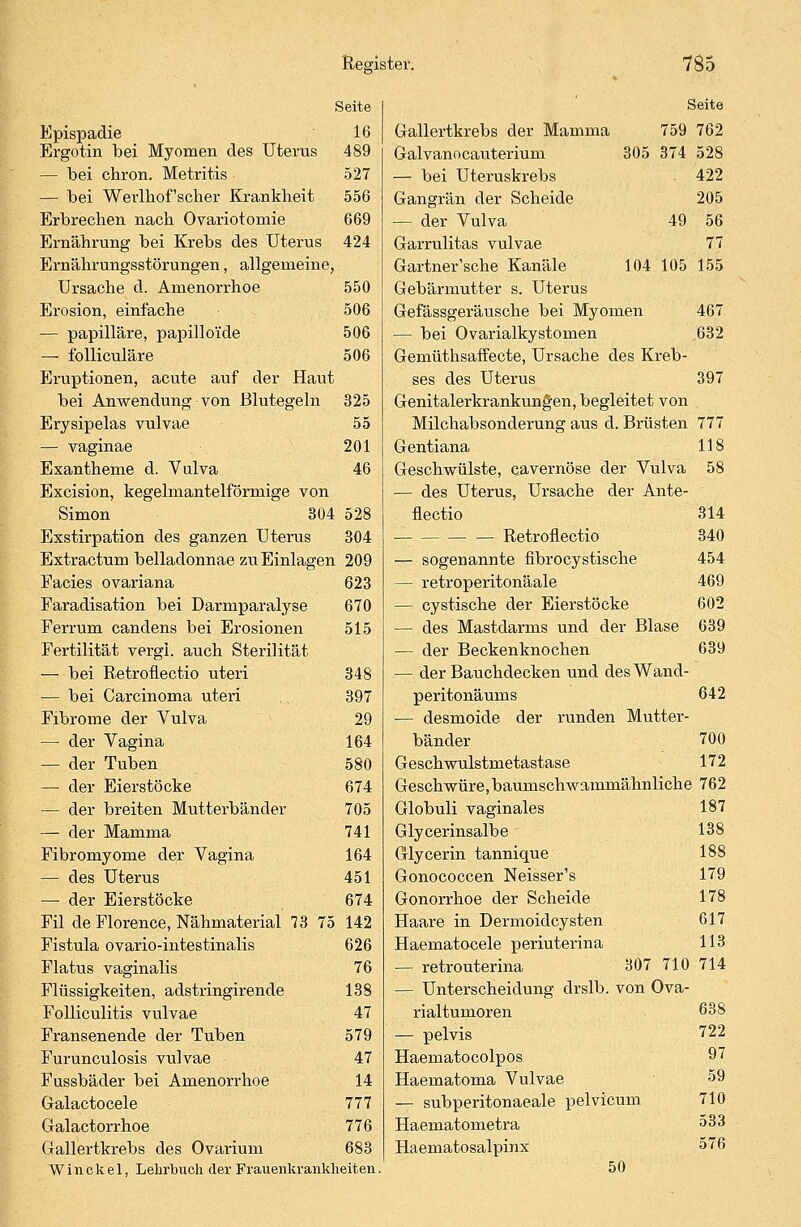 Seite Epispadie 16 Ergotin bei Myomen des Uterus 489 — bei chron. Metritis 527 — bei Werlhof'scher Krankheit 556 Erbrechen nach Ovariotomie 669 Ernährung bei Krebs des Uterus 424 Ernährungsstörungen, allgemeine, Ursache d. Amenorrhoe 550 Erosion, einlache 506 — papilläre, papillo'ide 506 — folliculäre 506 Eruptionen, acute auf der Haut bei Anwendung von Blutegeln 325 Erysipelas vulvae 55 — vaginae 201 Exantheme d. Vulva 46 Excision, kegelmantelförmige von Simon 304 528 Exstirpation des ganzen Uterus 304 Extractum belladonnae zu Einlagen 209 Facies ovariana 623 Faradisation bei Darmparalyse 670 Ferrum candens bei Erosionen 515 Fertilität vergi. auch Sterilität — bei Retroflectio uteri 348 — bei Carcinoma uteri 397 Fibrome der Vulva 29 — der Vagina 164 — der Tuben 580 — der Eierstöcke 674 — der breiten Mutterbänder 705 — der Mamma 741 Fibromyome der Vagina 164 — des Uterus 451 — der Eierstöcke 674 Fil de Florence, Nähmaterial 73 75 142 Fistula ovario-intestinalis 626 Flatus vaginalis 76 Flüssigkeiten, adstringirende 138 Folliculitis vulvae 47 Fransenende der Tuben 579 Furunculosis vulvae 47 Fussbäder bei Amenorrhoe 14 Galactocele 777 Galactorrhoe 776 Gallertkrebs des Ovarium 683 W i n c k e 1, Lehrbuch der Frauenkrankheiten Seite Gallertkrebs der Mamma 759 762 Galvanocauterium 305 374 528 — bei Uteruskrebs 422 Gangrän der Scheide 205 — der Vulva 49 56 Garrulitas vulvae 77 Gartner'sche Kanäle 104 105 155 Gebärmutter s. Uterus Gefässgeräusche bei Myomen 467 — bei Ovarialkystomen 632 Gemüthsaffecte, Ursache des Kreb- ses des Uterus 397 Genitalerkrankungen, begleitet von Milchabsonderung aus d. Brüsten 777 Gentiana 118 Geschwülste, qavernöse der Vulva 58 — des Uterus, Ursache der Ante- flectio 314 Retroflectio 340 — sogenannte fibrocystische 454 — retroperitonäale 469 — cystische der Eierstöcke 602 — des Mastdarms und der Blase 639 — der Beckenknochen 639 — der Bauchdecken und desWand- peritonäums 642 — desmoide der runden Mutter- bänder 700 Geschwulstmetastase 172 Geschwüre, baumschwammähnliche 762 Globuli vaginales 187 Glycerinsalbe - 138 Glycerin tannique 188 Gonococcen Neisser's 179 Gonorrhoe der Scheide 178 Haare in Dermoidcysten 617 Haematocele periuterina 113 — retrouterina 307 710 714 — Unterscheidung drslb. von Ova- rialtumoren 638 — pelvis 722 Haematocolpos 97 Haematoma Vulvae 59 — subperitonaeale pelvicum 710 Haematometra 533 Haematosalpinx 576 50
