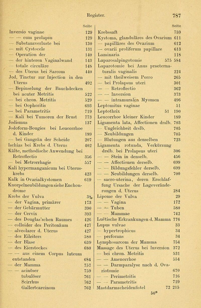 Seite Inversio vaginae 129 — — cum prolapsu 129 — Substanzveiiuste bei 130 — mit Cystocele 131 — Operation der 140 — der hinteren Vaginalwand 143 — totale circuläre 148 — des Uterus bei Sarcom 440 Jod, Tinctur zur Injection in den Uterus 492 — Bepinselung der Bauchdecken bei acuter Metritis 522 — bei chron. Metritis 529 — bei Oophoritis 693 — bei Parametritis 719 — Kali bei Tumoren der Brust 773 Jodismus 137 Jodoform-Bougies bei Leucorrhoe d. Kinder 189 — bei Gangrän der Scheide 207 Ischias bei Krebs d. Uterus 402 Kälte, methodische Anwendung bei Retroflectio 356 — bei Metrorrhagie 557 Kali hypermanganicum bei Uterus- krebs 423 Kalk in Ovarialkystomen 619 Knorpelneubildüngen siehe Enchon- drome Krebs der Vulva 38^- — der Vagina, primärer 173 — der Gebärmutter 390 — der Cervix 393 — des Douglas'schen Raumes • 426 — colloider des Peritonäum 427 — alveolarer d. Uterus 427 - des Eileiters 580 — der Blase 639 — des Eierstockes 680 aus einem Corpus luteum entstanden 684 — der Mamma 7p 7 acinöser 759 tubulöser 761 Scirrhus 762 Gallertcarcinom 762 Seite Krebssaft 759 Kystoma, glanduläres des Ovarium 611 — papilläres des Ovarium 612 — ovarii proliferum papilläre 613 Laminaria 118 Laparosalpingotomie 575 584 Laparotomie bei Anus praeterna- turalis vaginalis 224 — mit theilweisem Porro 265 — bei Prolapsus uteri 301 Retroflectio 362 Inversion 373 intramuralea Myomen 496 Leptomitus vaginae 51 Leptothrix 51 190 Leucorrhoe kleiner Kinder 189 Ligamenta lata, Afl'ectionen drslb. 703 — Ungleichheit drslb. 705 — Neubildungen 705 — Blutungen aus denselben 723 Ligamenta rotunda, Verkürzung drslb. bei Prolapsus uteri 306 Stein in clenselb. 456 Afl'ectionen derselb. 699 — — Bildungsfehler derselb. 699 Neubildungen derselb. 700 — sacro-uterina, deren Erschlaf- fung Ursache der Lageverände- rungen d. Uterus 284 Lipome der Vulva 29 Vagina 172 — ->- Tuben 580 —■ — Mammae 742 Luetische Erkrankungen d. Mamma 776 Lupus vulvae 33 — hypertrophicus 34 — perforans 34 Lymphosarcom der Mamma 754 Massage des Uterus bei Inversion 372 — bei chron. Metritis 531 — — Amenorrhoe 554 Darmparalyse nach d. Ova- riotomie 670 Perimetritis 716 Parametritis 719 Mastdarmscheidenfistel 72 215 50*