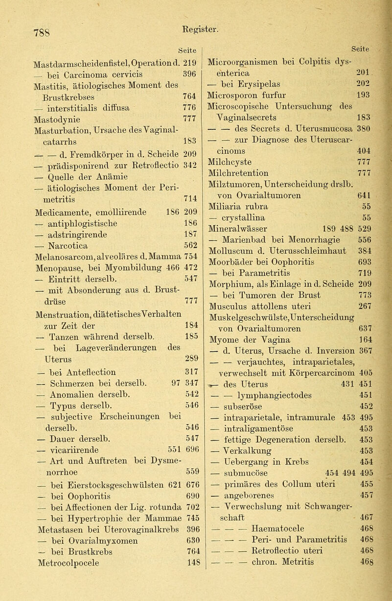 Seite Mastdarmscheidenfistel, Operation d. 219 — bei Carcinoma cervicis 396 Mastitis, ätiologisches Moment des Brustkrebses 764 — interstitialis diffusa 776 Mastodynie 777 Masturbation, Ursache desVaginal- catarrhs 183 - d. Fremdkörper in d. Scheide 209 — prädisponirend zur Retroflectio 342 — Quelle der Anämie — ätiologisches Moment der Peri- metritis 714 Medicamente, emolliirende 186 209 — antiphlogistische 186 — adstringirende 187 — Narcotica 562 Melanosarcom, alveoläres d.Mamma 754 Menopause, bei Myombildung 466 472 — Eintritt derselb. 547 — mit Absonderung aus d. Brust- drüse 777 Menstruation, diätetischesVerhalten zur Zeit der 184 — Tanzen während derselb. 185 — bei Lageveränderungen des Uterus 289 — bei Anteflection 317 — Schmerzen bei derselb. 97 347 — Anomalien derselb. 542 — Typus derselb. 546 — subjective Erscheinungen bei derselb. 546 — Dauer derselb. 547 — vicariirende 551 696 — Art und Auftreten bei Dysme- norrhoe 559 — bei Eierstocksgeschwülsten 621 676 — bei Oophoritis 690 — bei Affectionen der Lig. rotunda 702 — bei Hypertrophie der Mammae 745 Metastasen bei Uterovaginalkrebs 396 — bei Ovarialmyxomen 630 — bei Brustkrebs 764 Metrocolpocele 148 Seite Microorganismen bei Colpitis dys- enterica 201 — bei Erysipelas 202 Microsporon furfur 193 Microscopische Untersuchung des Vaginalsecrets 183 — — des Secrets d. Uterusmucosa 380 — — zur Diagnose des Uteruscar- cinoms 404 Milchcyste 777 Milchretention 777 Milztumoren, Unterscheidung drslb. von Ovarialtumoren 641 Miliaria rubra 55 — crystallina 55 Mineralwässer 189 488 529 — Marienbad bei Menorrhagie 556 Molluscum d. Uterusschleimhaut 384 Moorbäder bei Oophoritis 693 — bei Parametritis 719 Morphium, als Einlage in d. Scheide 209 — bei Tumoren der Brust 773 Musculus attollens uteri 267 Muskelgeschwülste,Unterscheidung von Ovarialtumoren 637 Myome der Vagina 164 — d. Uterus, Ursache d. Inversion 367 — — verjauchtes, intraparietales, verwechselt mit Körpercarcinom 405 ir- des Uterus 431 451 ■ lymphangiectodes 451 — subseröse 452 — intraparietale, intramurale 453 495 — intraligamentöse 453 — fettige Degeneration derselb. 453 — Verkalkung 453 — Uebergang in Krebs 454 — submucöse 454 494 495 — primäres des Collum uteri 455 — angeborenes 457 — Verwechslung mit Schwanger- schaft 467 Haematocele 468 — Pen- und Parametritis 468 — — — Retroflectio uteri 468 chron. Metritis 468
