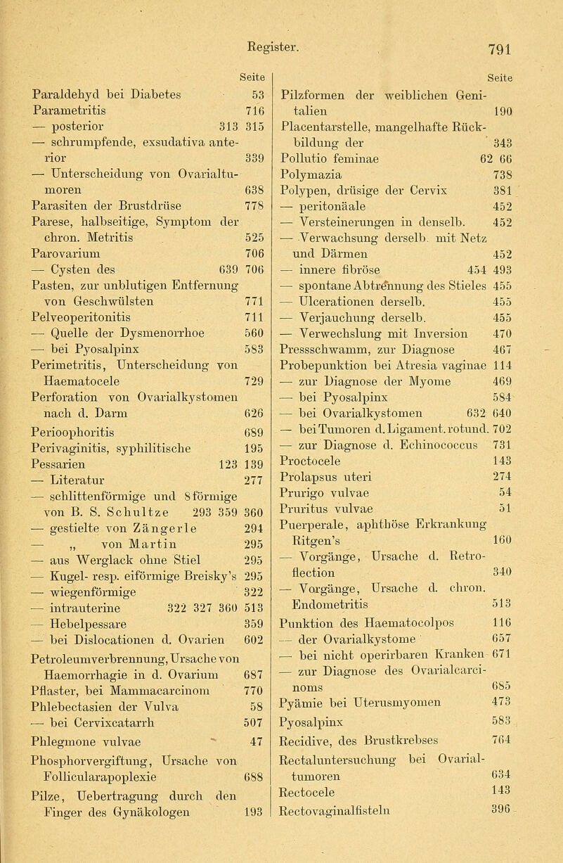 Seite Paraldehyd bei Diabetes 53 Pararnetritis 716 — posterior 313 315 — schrumpfende, exsudativa ante- rior 339 — Unterscheidung von Ovarialtu- moren 638 Parasiten der Brustdrüse 778 Parese, halbseitige, Symptom der chron. Metritis 525 Parovarium 706 — Cysten des 639 706 Pasten, zur unblutigen Entfernung von Geschwülsten 771 Pelveoperitonitis 711 — Quelle der Dysmenorrhoe 560 —• bei Pyosalpinx 583 Perimetritis, Unterscheidung von Haematocele 729 Perforation von Ovarialkystomen nach d. Darm 626 Perioophoritis 689 Perivaginitis, syphilitische 195 Pessarien 123 139 — Literatur 277 — schlittenförmige und 8 förmige von B. S. Schultze 293 359 360 — gestielte von Zangerle 294 — „ von Martin 295 — aus Werglack ohne Stiel 295 — Kugel- resp. eiförmige Breisky's 295 — wiegenförmige 322 — intrauterine 322 327 360 513 — Hebelpessare 359 — bei Dislocationen d. Ovarien 602 Petroleumverbrennung, Ursache von Haemorrhagie in d. Ovarium 687 Pflaster, bei Mammacarcinom 770 Phlebectasien der Vulva 58 — bei Cervixcatarrh 507 Phlegmone vulvae 47 Phosphorvergiftung, Ursache von Follicularapoplexie 688 Pilze, Uebertragung durch den Pinger des Gynäkologen 193 Seite Pilzformen der weiblichen Geni- talien 190 Placentarstelle, mangelhafte Rück- bildung der 343 Pollutio feminae 62 66 Polymazia 738 Polypen, drüsige der Cervix 381 —■ peritoneale 452 — Versteinerungen in denselb. 452 — Verwachsung derselb. mit Netz und Därmen 452 — innere fibröse 454 493 — spontane Abtrennung des Stieles 455 — Ulcerationen derselb. 455 — Verjauchung derselb. 455 — Verwechslung mit Inversion 470 Pressschwamm, zur Diagnose 467 Probepunktion bei Atresia vaginae 114 —■ zur Diagnose der Myome 469 — bei Pyosalpinx 584 — bei Ovarialkystomen 632 640 — bei Tumoren d. Ligament, rotund. 702 — zur Diagnose d. Echinococcus 731 Proctocele 143 Prolapsus uteri 274 Prurigo vulvae 54 Pruritus vulvae 51 Puerperale, aphthöse Erkrankung Ritgen's 160 — Vorgänge, Ursache d. Retro- fiection 340 — Vorgänge, Ursache d. chron. Endometritis 513 Punktion des Haematocolpos 116 - der Ovarialkystome 657 — bei nicht operirbaren Kranken 671 — zur Diagnose des Ovarialcarci- noms 685 Pyämie bei Uterusmyomen 473 Pyosalpinx 583 Recidive, des Brustkrebses 764 Rectaluntersuchung bei Ovarial- tumoren 634 Rectocele 143 Rectovaainalfisteln 396 -
