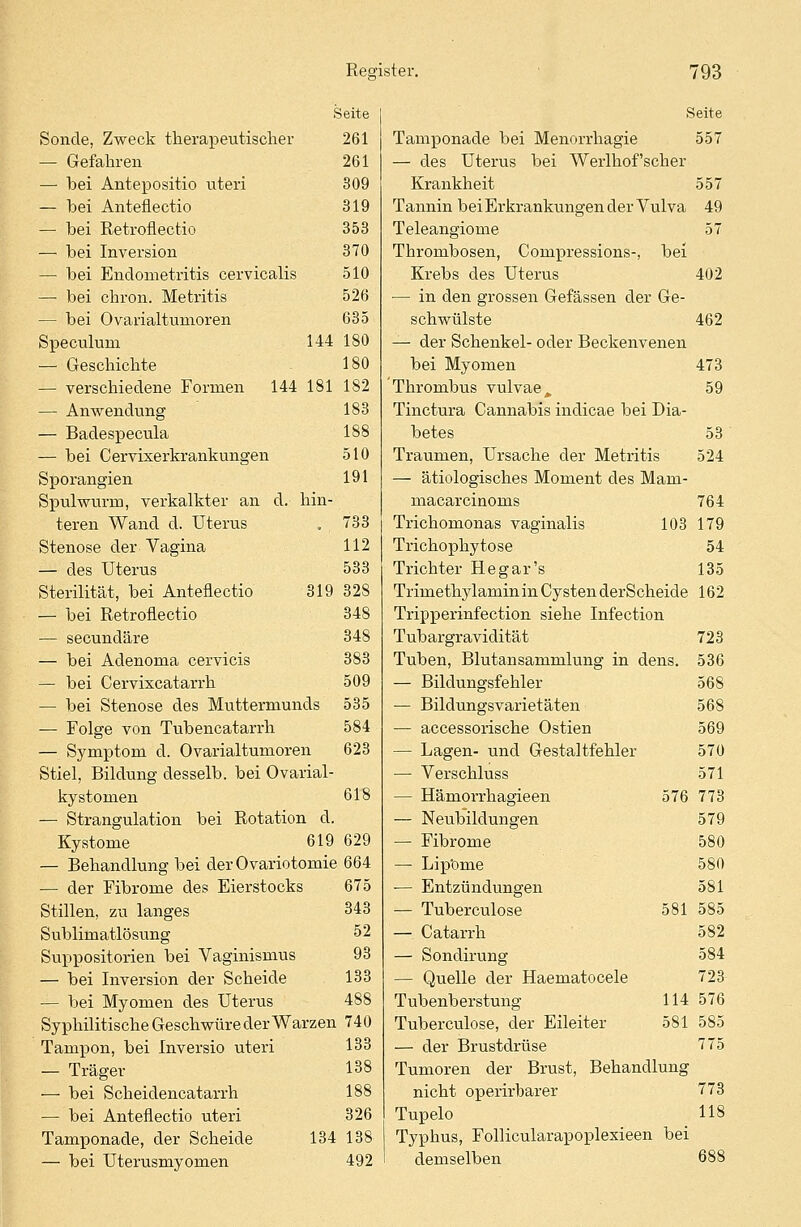 Seite Sonde, Zweck therapeutischer 261 — Gefahren 261 — bei Antepositio uteri 309 — bei Anteflectio 319 — bei Retroflectio 353 — bei Inversion 370 — bei Endometritis cervicalis 510 — bei chron. Metritis 526 — bei Ovarialtumoren 635 Speculum 144 180 — Geschichte 180 — verschiedene Formen 144 181 182 — Anwendung 183 — Badespecula 188 — bei Cervixerkrankungen 510 Sporangien 191 Spulwurm, verkalkter an d. hin- teren Wand d. Uterus . 733 Stenose der Vagina 112 — des Uterus 533 Sterilität, bei Anteflectio 319 328 — bei Retroflectio 348 — secundäre 348 — bei Adenoma cervicis 383 — bei Cervixcatarrh 509 — bei Stenose des Muttermunds 535 — Folge von Tubencatarrh 584 — Symptom d. Ovarialtumoren 623 Stiel, Bildung desselb. bei Ovarial- kystomen 618 — Strangulation bei Rotation d. Kystome 619 629 — Behandlung bei der Ovariotomie 664 — der Fibrome des Eierstocks Stillen, zu langes Sublimatlösung Suppositorien bei Vaginismus — bei Inversion der Scheide — bei Myomen des Uterus 488 Syphilitische Geschwüre der Warzen 740 675 343 52 93 133 Tampon, bei Inversio uteri — Träger — bei Scheidencatarrh — bei Anteflectio uteri Tamponade, der Scheide — bei Uterusmyomen 133 138 188 326 134 138 492 Seite Tamponade bei Menorrhagie 557 — des Uterus bei Werlhof'scher Krankheit 557 Tannin bei Erkrankungen der Vulva 49 Teleangiome 57 Thrombosen, Compressions-, bei Krebs des Uterus 402 — in den grossen Gefässen der Ge- schwülste 462 — der Schenkel- oder Beckenvenen bei Myomen 473 Thrombus vulvae, 59 Tinctura Cannabis indicae bei Dia- betes 53 Traumen, Ursache der Metritis 524 — ätiologisches Moment des Marn- macarcinoms 764 Trichomonas vaginalis 103 179 Trichophytose 54 Trichter He gar's 135 Trimethylamin in Cysten derScheide 162 Tripperinfection siehe Infection Tubargravidität 723 Tuben, Blutansammlung in dens. 536 — Bildungsfehler 568 — Bildungsvarietäten 568 — accessorische Ostien 569 — Lagen- und Gestaltfehler 570 — Verschluss 571 — Hämorrhagieen 576 773 — Neubildungen 579 — Fibrome 580 — Lipome 580 ■— Entzündungen 581 — Tuberculose 581 585 — Catarrh 582 — Sondirung 584 — Quelle der Haematocele 723 Tubenberstung 114 576 Tuberculose, der Eileiter 581 585 — der Brustdrüse 775 Tumoren der Brust, Behandlung nicht operirbarer 773 Tupelo 118 Typhus, Follicularapoplexieen bei demselben 688