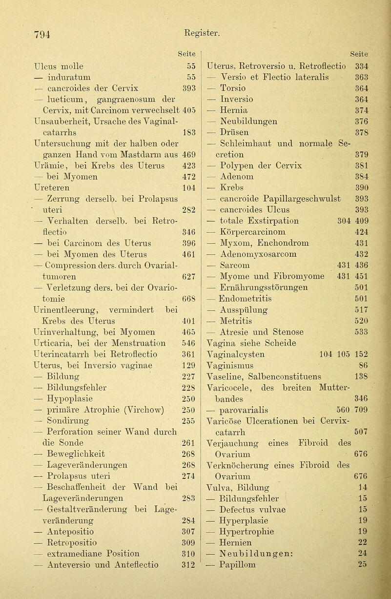 Seite Ulcus molle 55 — induratura 55 — cancroides der Cervix 393 — lueticum, gangraenosum der Cervix, mit Carcinom verwechselt 405 Unsauberheit, Ursache des Vaginal- catarrhs 183 Untersuchung mit der halben oder ganzen Hand vom Mastdarm aus 469 Urämie, bei Krebs des Uterus 423 — bei Myomen 472 Ureteren 104 — Zerrung derselb. bei Prolapsus ■ uteri 282 — Verhalten derselb. bei Retro- flectio 346 — bei Carcinom des Uterus 396 — bei Myomen des Uterus 461 — Compression ders. durch Ovarial- tumoren 627 — Verletzung ders. bei der Ovario- tomie • 668 Urinentleerung, vermindert bei Krebs des Uterus 401 Urinverhaltung, bei Myomen 465 Urticaria, bei der Menstruation 546 Uterincatarrh bei Retroflectio 361 Uterus, bei Inversio vaginae 129 — Bildung 227 — Bilclungsfehler 228 — Hypoplasie 250 — primäre Atrophie (Virchow) 250 — Sondirung 255 — Perforation seiner Wand durch die Sonde 261 — Beweglichkeit 268 — Lageveränderungen 268 — Prolapsus uteri 274 — Beschaffenheit der Wand bei Lageveränderungen 283 — Gestaltveränderung bei Lage- veränderung 284 — Antepositio 307 — Retropositio 309 — extramediane Position 310 — Anteversio und Anteflectio 312 Seite Uterus, Retroversio u. Retroflectio 334 — Versio et Flectio lateralis 363 — Torsio 364 — Inversio 364 — Hernia 374 — Neubildungen 376 — Drüsen 378 — Schleimhaut und normale Se- cretion 379 — Polypen der Cervix 381 — Adenom 384 — Krebs 390 — cancroide Papillargeschwulst 393 —■ cancroides Ulcus 393 — totale Exstirpation 304 409 — Körper carcinom 424 — Myxom, Enchondrom 431 — Adenomyxosarcom 432 — Sarcom 431 436 — Myome und Fibromyome 431 451 — Ernährungsstörungen 501 — Endometritis 501 — Ausspülung 517 — Metritis 520 — Atresie und Stenose 533 Vagina siehe Scheide Vaginalcysten 104 105 152 Vaginismus 86 Vaseline, Salbenconstituens 138 Varicocele, des breiten Mutter- bandes 346 — parovarialis 560 709 Varicöse Ulcerationen bei Cervix- catarrh 507 Verjauchung eines Fibroid des Ovarium 676 Verknöcherung eines Fibroid des Ovarium 676 Vulva, Bildung 14 — Bildungsfehler 15 — Defectus vulvae 15 — Hyperplasie 19 — Hypertrophie 19 — Hernien 22 — Neubildungen: 24 — Papillom 25