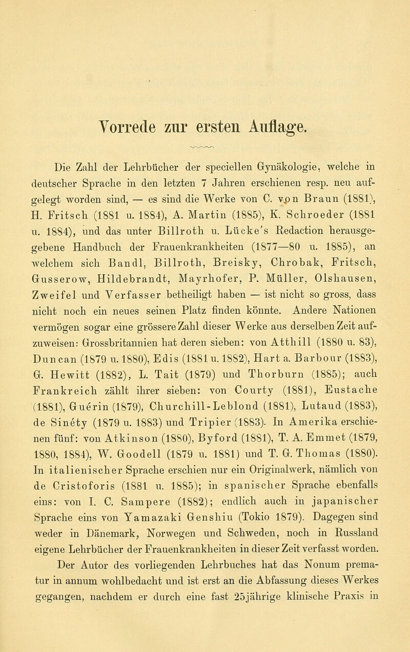 Die Zahl der Lehrbücher der speciellen Gynäkologie, welche in deutscher Sprache in den letzten 7 Jahren erschienen resp. neu auf- gelegt worden sind, — es sind die Werke von C. vpn Braun (1881), H. Fritsch (1881 u. 1884), A. Martin (1885), K. Schroeder (1881 u. 1884), und das unter Billroth u. Lücke's Redaction herausge- gebene Handbuch der Frauenkrankheiten (1877—80 u. 1885), an welchem sich Bandl, Billroth, Breisky, Chrobak, Fritsch, Gusserow, Hildebrandt, Mayrhofer, P. Müller, Olshausen, Zweifel und Verfasser betheiligt haben — ist nicht so gross, dass nicht noch ein neues seinen Platz finden könnte. Andere Nationen vermögen sogar eine grössere Zahl dieser Werke aus derselben Zeit auf- zuweisen: Grossbritannien hat deren sieben: von Atthill (1880 u. 83), Duncan (1879 u. 1880), Edis (1881 u. 1882), Hart a. Barbour (1883), G. Hewitt (1882), L. Tait (1879) und Thorburn (1885); auch Prankreich zählt ihrer sieben: von Courty (1881), Eustache (1881), Guerin (1879), Churchill-Leblond (1881), Lutaud (1883), de Sinety (1879 u. 1883) und Tripier (1883). In Amerika erschie- nen fünf: von Atkinson (1880), Byford (1881), T. A. Emmet (1879, 1880, 1884), W. Goodell (1879 u. 1881) und T. G.Thomas (1880). In italienischer Sprache erschien nur ein Originalwerk, nämlich von de Cristoforis (1881 u. 1885); in spanischer Sprache ebenfalls eins: von I. C. Sampere (1882); endlich auch in japanischer Sprache eins von Yamazaki Genshiu (Tokio 1879). Dagegen sind weder in Dänemark, Norwegen und Schweden, noch in Russland eigene Lehrbücher der Frauenkrankheiten in dieser Zeit verfasst worden. Der Autor des vorliegenden Lehrbuches hat das Nonum prema- tur in annum wohlbedacht und ist erst an die Abfassung dieses Werkes gegangen, nachdem er durch eine fast 25jährige klinische Praxis in